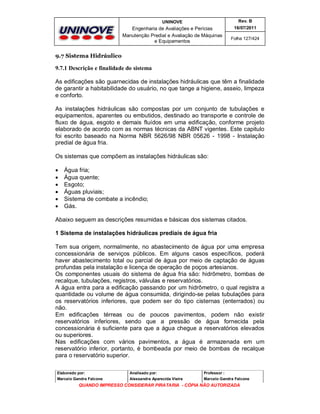 UNINOVE

Rev. B

Engenharia de Avaliações e Perícias
Manutenção Predial e Avaliação de Máquinas
e Equipamentos

16/07/2011
Folha 127/424

9.7 Sistema Hidráulico

9.7.1 Descrição e finalidade do sistema
As edificações são guarnecidas de instalações hidráulicas que têm a finalidade
de garantir a habitabilidade do usuário, no que tange a higiene, asseio, limpeza
e conforto.
As instalações hidráulicas são compostas por um conjunto de tubulações e
equipamentos, aparentes ou embutidos, destinado ao transporte e controle de
fluxo de água, esgoto e demais fluídos em uma edificação, conforme projeto
elaborado de acordo com as normas técnicas da ABNT vigentes. Este capitulo
foi escrito baseado na Norma NBR 5626/98 NBR 05626 - 1998 - Instalação
predial de água fria.
Os sistemas que compõem as instalações hidráulicas são:







Água fria;
Água quente;
Esgoto;
Águas pluviais;
Sistema de combate a incêndio;
Gás.

Abaixo seguem as descrições resumidas e básicas dos sistemas citados.
1 Sistema de instalações hidráulicas prediais de água fria
Tem sua origem, normalmente, no abastecimento de água por uma empresa
concessionária de serviços públicos. Em alguns casos específicos, poderá
haver abastecimento total ou parcial de água por meio de captação de águas
profundas pela instalação e licença de operação de poços artesianos.
Os componentes usuais do sistema de água fria são: hidrômetro, bombas de
recalque, tubulações, registros, válvulas e reservatórios.
A água entra para a edificação passando por um hidrômetro, o qual registra a
quantidade ou volume de água consumida, dirigindo-se pelas tubulações para
os reservatórios inferiores, que podem ser do tipo cisternas (enterrados) ou
não.
Em edificações térreas ou de poucos pavimentos, podem não existir
reservatórios inferiores, sendo que a pressão de água fornecida pela
concessionária é suficiente para que a água chegue a reservatórios elevados
ou superiores.
Nas edificações com vários pavimentos, a água é armazenada em um
reservatório inferior, portanto, é bombeada por meio de bombas de recalque
para o reservatório superior.
Elaborado por:

Analisado por:

Professor :

Marcelo Gandra Falcone

Alessandra Aparecida Vieira

Marcelo Gandra Falcone

QUANDO IMPRESSO CONSIDERAR PIRATARIA - CÓPIA NÃO AUTORIZADA

 