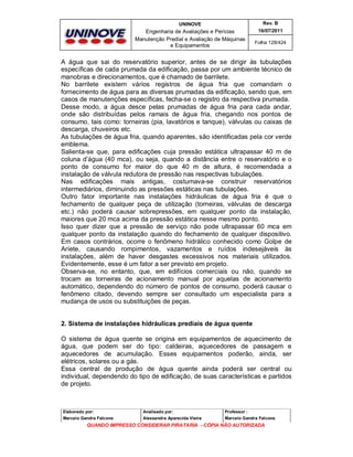 UNINOVE

Rev. B

Engenharia de Avaliações e Perícias
Manutenção Predial e Avaliação de Máquinas
e Equipamentos

16/07/2011
Folha 128/424

A água que sai do reservatório superior, antes de se dirigir às tubulações
específicas de cada prumada da edificação, passa por um ambiente técnico de
manobras e direcionamentos, que é chamado de barrilete.
No barrilete existem vários registros de água fria que comandam o
fornecimento de água para as diversas prumadas da edificação, sendo que, em
casos de manutenções específicas, fecha-se o registro da respectiva prumada.
Desse modo, a água desce pelas prumadas de água fria para cada andar,
onde são distribuídas pelos ramais de água fria, chegando nos pontos de
consumo, tais como: torneiras (pia, lavatórios e tanque), válvulas ou caixas de
descarga, chuveiros etc.
As tubulações de água fria, quando aparentes, são identificadas pela cor verde
emblema.
Salienta-se que, para edificações cuja pressão estática ultrapassar 40 m de
coluna d’água (40 mca), ou seja, quando a distância entre o reservatório e o
ponto de consumo for maior do que 40 m de altura, é recomendada a
instalação de válvula redutora de pressão nas respectivas tubulações.
Nas edificações mais antigas, costumava-se construir reservatórios
intermediários, diminuindo as pressões estáticas nas tubulações.
Outro fator importante nas instalações hidráulicas de água fria é que o
fechamento de qualquer peça de utilização (torneiras, válvulas de descarga
etc.) não poderá causar sobrepressões, em qualquer ponto da instalação,
maiores que 20 mca acima da pressão estática nesse mesmo ponto.
Isso quer dizer que a pressão de serviço não pode ultrapassar 60 mca em
qualquer ponto da instalação quando do fechamento de qualquer dispositivo.
Em casos contrários, ocorre o fenômeno hidrálico conhecido como Golpe de
Aríete, causando rompimentos, vazamentos e ruídos indesejáveis às
instalações, além de haver desgastes excessivos nos materiais utilizados.
Evidentemente, esse é um fator a ser previsto em projeto.
Observa-se, no entanto, que, em edifícios comerciais ou não, quando se
trocam as torneiras de acionamento manual por aquelas de acionamento
automático, dependendo do número de pontos de consumo, poderá causar o
fenômeno citado, devendo sempre ser consultado um especialista para a
mudança de usos ou substituições de peças.

2. Sistema de instalações hidráulicas prediais de água quente
O sistema de água quente se origina em equipamentos de aquecimento de
água, que podem ser do tipo: caldeiras, aquecedores de passagem e
aquecedores de acumulação. Esses equipamentos poderão, ainda, ser
elétricos, solares ou a gás.
Essa central de produção de água quente ainda poderá ser central ou
individual, dependendo do tipo de edificação, de suas características e partidos
de projeto.

Elaborado por:

Analisado por:

Professor :

Marcelo Gandra Falcone

Alessandra Aparecida Vieira

Marcelo Gandra Falcone

QUANDO IMPRESSO CONSIDERAR PIRATARIA - CÓPIA NÃO AUTORIZADA

 