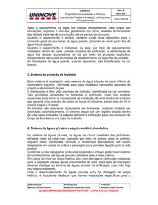 UNINOVE

Rev. B

Engenharia de Avaliações e Perícias
Manutenção Predial e Avaliação de Máquinas
e Equipamentos

16/07/2011
Folha 129/424

Após o aquecimento da água fria nesses equipamentos, esta segue por
tubulações, registros e válvulas, geralmente em cobre, isoladas termicamente
dos demais sistemas da construção, até os pontos de consumo.
Quando o aquecimento é central, também existe local específico para o
comando geral de prumadas de água quente, podendo ou estar junto dos de
água fria já citados.
Quando o aquecimento é individual, ou seja, por meio de equipamentos
instalados dentro de cada unidade privativa da edificação, a alimentação de
água fria desses aquecedores se dá por meio de prumada específica,
independente das outras prumadas de abastecimento de água fria da unidade.
As tubulações de água quente, quando aparentes, são identificadas na cor
branca.
3. Sistema de proteção de incêndio
Esse sistema é abastecido pela reserva de água situada na parte inferior do
reservatório superior, destinada para essa finalidade consoante aspectos de
projeto e atendimento legais.
A distribuição é feita pela prumada de incêndio, identificada na cor vermelha.
Tais prumadas alimentam os hidrantes e sprinklers, onde nos andares
superiores pode haver a necessidade de instalação de uma bomba de incêndio
que garanta uma pressão de saída no bocal do hidrante, sendo esta de 15 m
coluna d’água (15 mca).
As bombas são acionadas comumente por botoeiras, podendo também ser
acionadas automaticamente. O sistema segue até um registro situado dentro
de uma caixa embutida na calçada defronte à edificação para uso exclusivo do
Corpo de Bombeiros em caso de incêndio.
4. Sistema de águas pluviais e esgoto sanitário doméstico
No sistema de águas pluviais, as águas de chuva coletadas das jardineiras,
telhados, lajes de cobertura, captadas por meio de calhas, ralos ou grelhas,
seguem pelos condutores verticais e horizontais (tubulações) até serem
despejadas em caixas de coleta e passagem para posterior ligação junto à rede
pública.
Conforme a cota topográfica onde está localizado o imóvel, pode haver sistema
de bombeamento das águas pluviais coletadas para a rede pública.
Em casos de nível de lençol freático alto, com drenagens profundas instaladas
para a captação dessas águas provenientes do solo, essa rede de drenagem
deve-se interligar ao sistema de águas pluviais da edificação, caso não haja
seu reaproveitamento.
Para o reaproveitamento de águas pluviais e/ou de drenagem de lençol
freático, é importante destacar que haverá instalações específicas para o
Elaborado por:

Analisado por:

Professor :

Marcelo Gandra Falcone

Alessandra Aparecida Vieira

Marcelo Gandra Falcone

QUANDO IMPRESSO CONSIDERAR PIRATARIA - CÓPIA NÃO AUTORIZADA

 