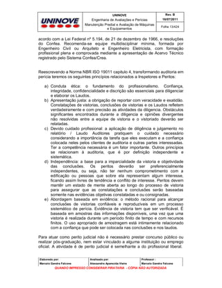 UNINOVE

Rev. B

Engenharia de Avaliações e Perícias
Manutenção Predial e Avaliação de Máquinas
e Equipamentos

16/07/2011
Folha 13/424

acordo com a Lei Federal nº 5.194, de 21 de dezembro de 1966, e resoluções
do Confea. Recomenda-se equipe multidisciplinar mínima, formada por
Engenheiro Civil ou Arquiteto e Engenheiro Eletricista, com formação
profissional plena e comprovada mediante a apresentação de Acervo Técnico
registrado pelo Sistema Confea/Crea.

Reescrevendo a Norma NBR ISO 19011 capitulo 4, transformando auditoria em
perícia teremos os seguintes princípios relacionados a Inspetores e Peritos:
a) Conduta ética: o fundamento do profissionalismo. Confiança,
integridade, confidencialidade e discrição são essenciais para diligenciar
e elaborar os Laudos.
b) Apresentação justa: a obrigação de reportar com veracidade e exatidão.
Constatações de vistorias, conclusões de vistorias e os Laudos refletem
verdadeiramente e com precisão as atividades da diligencia. Obstáculos
significantes encontrados durante a diligencia e opiniões divergentes
não resolvidas entre a equipe de vistoria e o vistoriado deverão ser
relatadas.
c) Devido cuidado profissional: a aplicação de diligência e julgamento no
relatório / Laudo Auditores pratiquem o cuidado necessário
considerando a importância da tarefa que eles executam e a confiança
colocada neles pelos clientes de auditoria e outras partes interessadas.
Ter a competência necessária é um fator importante. Outros princípios
se relacionam à auditoria, que é por definição independente e
sistemática.
d) Independência: a base para a imparcialidade da vistoria e objetividade
das conclusões. Os peritos deverão ser preferencialmente
independentes, ou seja, não ter nenhum comprometimento com a
edificação ou pessoas que sobre ela representam algum interesse,
ficando assim livres de tendência e conflito de interesse. Peritos devem
mantêr um estado de mente aberta ao longo do processo de vistoria
para assegurar que as constatações e conclusões serão baseadas
somente nas evidências objetivas constatadas e ou consignadas.
e) Abordagem baseada em evidência: o método racional para alcançar
conclusões de vistorias confiáveis e reproduzíveis em um processo
sistemático de perícia. Evidência de vistoria tem que ser verificável. É
baseada em amostras das informações disponíveis, uma vez que uma
vistoria é realizada durante um período finito de tempo e com recursos
finitos. O uso apropriado de amostragem está intimamente relacionado
com a confiança que pode ser colocada nas conclusões e nos laudos.
Para atuar como perito judicial não é necessário prestar concurso público ou
realizar pós-graduação, nem estar vinculado a alguma instituição ou emprego
oficial. A atividade é de perito judicial é semelhante a do profissional liberal.
Elaborado por:

Analisado por:

Professor :

Marcelo Gandra Falcone

Alessandra Aparecida Vieira

Marcelo Gandra Falcone

QUANDO IMPRESSO CONSIDERAR PIRATARIA - CÓPIA NÃO AUTORIZADA

 