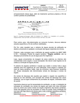 UNINOVE

Rev. B

Engenharia de Avaliações e Perícias
Manutenção Predial e Avaliação de Máquinas
e Equipamentos

16/07/2011
Folha 130/424

armazenamento dessa água, além de tratamento químicos próprios a fim de
conferir padrões de potabilidade.

Figura 51 – Principiuos de Drenagem - IBAPE –SP, PUJADAS, F.Z.A.; GOMIDE, T.L.F.; FAGUNDES, J.C.P. e OUTROS,
Inspeção Predial –Check-Up Predial: Guia da Boa Prevenção. São Paulo: Leud, 2009.

Para outros usos, não-relacionados ao consumo humano, deve-se elaborar
estudos específicos a fim de verificar viabilidades.
Por fim, cabe ressaltar que o sistema de águas pluviais da edificação se
destina unicamente à captação e condução das águas originárias de chuvas.
Portanto, cabe consignar aqui a definição de esgoto sanitário da ABNT NBR
8.160 – Instalação Predial de esgoto sanitário: “Esgoto sanitário: são os
despejos provenientes do uso da água para fins higiênicos.”
Logo, águas provenientes da lavagem de pisos externos ou internos são
consideradas como esgoto, e suas tubulações não devem estar ligadas às de
coleta ou condução de águas pluviais.
O sistema de esgotos sanitários é aquele que coleta e conduz toda a água
utilizada para fins higiênicos de uma edificação. Esse esgoto é captado por
meio de vasos sanitários, bidês, ralos de chuveiros, ralos diversos, lavatórios
etc. Essas tubulações são denominadas ramais de descarga e ramais de
esgoto.
Os ramais de descarga são aqueles que captam o esgoto nos aparelhos e
ligam-se ao ralo sifonado, com exceção dos ramais de descarga dos vasos
sanitários, que se ligam diretamente às prumadas de esgoto, chamadas tubos
de queda.
Importante observar que há necessidade de ventilação, ou seja, a instalação de
tubulação de ventilação nos ramais de esgoto que saem dos ralos sifonados
para se unirem aos outros ramais de esgoto originários das bacias sanitárias,
antes das ligações junto às prumadas ou tubos de queda. Essa ventilação faz
com que não haja retorno de odores para o ralo e demais aparelhos sanitários,
Elaborado por:

Analisado por:

Professor :

Marcelo Gandra Falcone

Alessandra Aparecida Vieira

Marcelo Gandra Falcone

QUANDO IMPRESSO CONSIDERAR PIRATARIA - CÓPIA NÃO AUTORIZADA

 