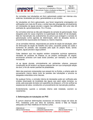 UNINOVE

Rev. B

Engenharia de Avaliações e Perícias
Manutenção Predial e Avaliação de Máquinas
e Equipamentos

16/07/2011
Folha 132/424

As corrosões nas tubulações em ferro galvanizado podem ser internas e/ou
externas, localizadas (por pite), generalizadas ou por erosão.
As tubulações em ferro galvanizado, que foram largamente empregadas em
edificações com mais de 25 anos, e ainda hoje são empregadas principalmente
em tubulações de águas pluviais e esgoto nas edificações, têm uma vida útil
estimada de, aproximadamente, 10 a 15 anos.
As corrosões externas se dão pelo desgaste da camada de galvanização. Esse
desgaste pode ter causa originária na suplantação da idade útil da tubulação,
falta de manutenção dos acabamentos de pintura que protegem a camada de
galvanização contra agentes de deterioração, além de abrasões devido a
procedimentos equivocados de limpeza ou mesmo impactos.
Já as corrosões internas, responsáveis por perda de seção da tubulação, além
de diminuição da seção de trabalho dos tubos, causando perdas de vazão e
aumentos de pressão, são causadas pela ação do próprio fluído, sendo:
esgotos, águas pluviais e água potável.
Cabe destacar que nos esgotos existem compostos químicos agressivos,
resultado de produtos de limpeza ou da própria constituição do esgoto,
envolvendo produtos com base ácida (cloretos, por exemplo), ou de poder
incrustante.
Já as águas pluviais, principalmente em ambientes urbanos, possuem
constituição de pH ácidos e as águas potáveis têm em sua composição adição
de cloro, a fim de manter padrões de potabilidade.
Além das possíveis composições que possam ter os fluídos, a própria ação do
escoamento interno desce junto às paredes das tubulações e provoca os
desgastes entendidos como naturais.
De qualquer forma, a corrosão interna de tubulações pode ser verificada pela
simples observação da tonalidade das águas que saem pelas torneiras, ou
ainda, pela execução de teste com aparelhos de ultrassom, a fim de verificar as
espessuras de tubos, constituindo um procedimento de manutenção preditiva.
Evidentemente, quando a corrosão interna está instalada, ocorrem os
vazamentos.

2. Deformações em tubulações em PVC
È comum observar deformações excessivas em trechos longos de tubos de
PVC, instalados junto aos tetos de subsolos, devido à falta da fixação
adequada com fitas metálicas em trechos curtos.
Elaborado por:

Analisado por:

Professor :

Marcelo Gandra Falcone

Alessandra Aparecida Vieira

Marcelo Gandra Falcone

QUANDO IMPRESSO CONSIDERAR PIRATARIA - CÓPIA NÃO AUTORIZADA

 
