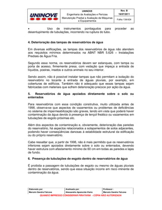UNINOVE

Rev. B

Engenharia de Avaliações e Perícias
Manutenção Predial e Avaliação de Máquinas
e Equipamentos

16/07/2011


Uso de instrumentos pontiagudos para
desentupimento de tubulações, incorrendo na ruptura do tubo.

Folha 134/424

proceder

ao

4. Deterioração das tampas de reservatórios de água
Em diversas edificações, as tampas dos reservatórios de água não atendem
aos requisitos mínimos determinados na ABNT NBR 5.626 – Instalações
Prediais de Água Fria.
Segundo essa norma, os reservatórios devem ser estanques, com tampa ou
porta de acesso, firmemente presa, com vedação que impeça a entrada de
líquidos, poeiras, insetos e outros animais no seu interior.
Sendo assim, não é possível instalar tampas que não permitam a isolação do
reservatório no tocante à entrada de águas pluviais, por exemplo, em
coberturas de edifícios. Também não é adequado que essas tampas sejam
fabricadas com materiais que sofrem deterioração precoce por ação da água.
5.
Reservatórios de água apoiados diretamente sobre o solo ou
enterrados
Para reservatórios com essa condição construtiva, muito utilizada antes de
1998, observa-se que aspectos de vazamentos ou problemas de deficiências
no sistema de impermeabilização são graves, tendo em vista que poderá haver
contaminação da água devido à presença de lençol freático ou vazamentos em
tubulações de esgoto próximas etc.
Além dos aspectos de contaminação e, obviamente, deterioração das paredes
do reservatório, há aspectos relacionados a solapamentos de solos adjacentes,
podendo haver conseqüências danosas à estabilidade estrutural da edificação
ou do próprio reservatório.
Cabe ressaltar que, a partir de 1998, não é mais permitido que os reservatórios
inferiores sejam apoiados diretamente sobre o solo ou enterrados, devendo
haver estrutura com afastamento mínimo de 60 cm em todas as paredes e lajes
de fundo.
6. Presença de tubulações de esgoto dentro de reservatórios de água
É proibida a passagem de tubulações de esgoto ou mesmo de águas pluviais
dentro de reservatórios, sendo que essa situação incorre em risco iminente de
contaminação da água.

Elaborado por:

Analisado por:

Professor :

Marcelo Gandra Falcone

Alessandra Aparecida Vieira

Marcelo Gandra Falcone

QUANDO IMPRESSO CONSIDERAR PIRATARIA - CÓPIA NÃO AUTORIZADA

 