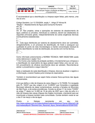 UNINOVE

Rev. B

Engenharia de Avaliações e Perícias
Manutenção Predial e Avaliação de Máquinas
e Equipamentos

16/07/2011
Folha 138/424

É recomendável que a desinfecção e a limpeza sejam feitas, pelo menos, uma
vez ao ano.
Código Sanitário, Lei 13.725/2004, seção 1 , Artigo 27 Alínea III:
"Seção I - Abastecimento de Água para Consumo Humano
Art. 25. ...
Art. 26. ....
Art. 27. Nos projetos, obras e operações de sistemas de abastecimento de
água, públicos ou privados, individuais ou coletivos, devem ser obedecidos os
seguintes princípios gerais, independentemente de outras exigências técnicas
eventualmente estabelecidas:
I – .....
II – ...
III – toda água distribuída por sistema de abastecimento deve ser submetida,
obrigatoriamente, a um processo de desinfecção, de modo a assegurar sua
qualidade do ponto de vista microbiológico e manter concentração residual do
agente desinfetante na rede de distribuição, de acordo com norma técnica;
IV – ...
V – ... "
Como informado anteriormente a NORMA TÉCNICA: NBR 05626/1998 usada
como referencia é: seção 7.6.2:
" 7.6.2 Como uma medida de proteção sanitária, é fundamental que a limpeza e
a desinfecção do reservatório de água potável sejam feitas uma vez por ano.
Um procedimento de eficácia reconhecida deve ser adotado. Recomenda-se
adotar o procedimento a seguir descrito:"
Após a realização de cada desinfecção e limpeza, deve-se atualizar o registro e
a informação, a serem fixados junto à tampa do reservatório.
Também é recomendável que sejam feitos ensaios físico-químicos das águas
armazenadas.
A lei que define o mês de limpeza da caixa d'água é a 10.730/89. Foi revogada
pelo PL 102/07 que deu origem à Lei 14.485/07 que Consolida a Legislação
Municipal referente às datas comemorativas, eventos e feriados do Município
de São Paulo, e dá outras providências. Consta na alínea "c" do inciso "CXXIX"
do artigo 7º desta Lei 14.485 de 19 de julho de 2007 que o mês de julho é o
mês de limpeza das caixas d'águas dos órgãos municipais, orientando para ser
incentivada a limpeza também pela comunidade. Consta também nesta lei ser
o dia 21 de março o dia da água.
Porém,
a
Sabesp
recomenda
em
seu
link:
http://www.sabesp.com.br/CalandraWeb/CalandraRedirect/?temp=2&temp2=3&
proj=sabesp&pub=T&nome=Uso_Racional_Agua_Generico&docid=E50615CE
Elaborado por:

Analisado por:

Professor :

Marcelo Gandra Falcone

Alessandra Aparecida Vieira

Marcelo Gandra Falcone

QUANDO IMPRESSO CONSIDERAR PIRATARIA - CÓPIA NÃO AUTORIZADA

 