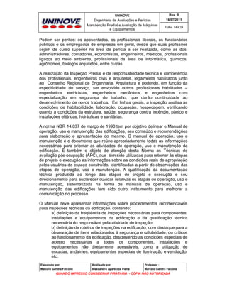 UNINOVE

Rev. B

Engenharia de Avaliações e Perícias
Manutenção Predial e Avaliação de Máquinas
e Equipamentos

16/07/2011
Folha 14/424

Podem ser peritos: os aposentados, os profissionais liberais, os funcionários
públicos e os empregados de empresas em geral, desde que suas profissões
sejam de curso superior na área de perícia a ser realizada, como as dos:
administradores, contadores, economistas, engenheiros, médicos, profissionais
ligados ao meio ambiente, profissionais da área de informática, químicos,
agrônomos, biólogos arquitetos, entre outras.
A realização da Inspeção Predial é de responsabilidade técnica e competência
dos profissionais, engenheiros civis e arquitetos, legalmente habilitados junto
ao Conselho Regional de Engenharia, Arquitetura e podendo, em função da
especificidade do serviço, ser envolvido outros profissionais habilitados –
engenheiros eletricistas, engenheiros mecânicos e engenheiros com
especialização em segurança do trabalho, que darão continuidade ao
desenvolvimento de novos trabalhos. Em linhas gerais, a inspeção analisa as
condições de habitabilidade, laboração, ocupação, hospedagem, verificando
quanto a condições da estrutura, saúde, segurança contra incêndio, pânico e
instalações elétricas, hidráulicas e sanitárias.
A norma NBR 14.037 de março de 1998 tem por objetivo delinear o Manual de
operação, uso e manutenção das edificações, seu conteúdo e recomendações
para elaboração e apresentação do mesmo. O manual de operação, uso e
manutenção é o documento que reúne apropriadamente todas as informações
necessárias para orientar as atividades de operação, uso e manutenção da
edificação. É também o objeto de atenção desta Norma as Técnicas de
avaliação pós-ocupação (APC), que têm sido utilizadas para retomar às etapas
de projeto e execução as informações sobre as condições reais de apropriação
pelos usuários do espaço construído, identificadas a partir de observações das
etapas de operação, uso e manutenção. A qualificação da documentação
técnica produzida ao longo das etapas de projeto e execução e seu
direcionamento para esclarecer dúvidas relativas es etapas de operação, uso e
manutenção, sistematizada na forma de manuais de operação, uso e
manutenção das edificações tem sido outro instrumento para melhorar a
comunicação no processo.
O Manual deve apresentar informações sobre procedimentos recomendáveis
para inspeções técnicas da edificação. contendo:
a) definição da freqüência de inspeções necessárias para componentes,
instalações e equipamentos da edificação e da qualificação técnica
necessária do responsável pela atividade de inspeção;
b) definição de roteiros de inspeções na edificação, com destaque para a
observação de itens relacionados à segurança e salubridade, ou críticos
ao funcionamento da edificação, descrevendo as condições especiais de
acesso necessárias a todos os componentes, instalações e
equipamentos não diretamente acessáveis, como a utilização de
escadas, andaimes. equipamentos especiais de iluminação e ventilação,
etc.
Elaborado por:

Analisado por:

Professor :

Marcelo Gandra Falcone

Alessandra Aparecida Vieira

Marcelo Gandra Falcone

QUANDO IMPRESSO CONSIDERAR PIRATARIA - CÓPIA NÃO AUTORIZADA

 