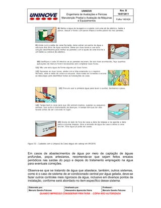 UNINOVE

Rev. B

Engenharia de Avaliações e Perícias
Manutenção Predial e Avaliação de Máquinas
e Equipamentos

16/07/2011
Folha 140/424

Figura 53 – Cuidados com a Limpeza da Caixa dágua site sabesp em 09/2010.

Em casos de abastecimentos de água por meio de captação de águas
profundas, poços artesianos, recomenda-se que sejam feitos ensaios
periódicos nas saídas do poço e depois do tratamento empregado na água
para eventuais correções.
Observa-se que se tratando de água que abastece, também, outros sistemas,
como é o caso de sistema de ar condicionado central por água gelada, deve-se
fazer outros controles mais rigorosos da água, inclusive em diversos pontos da
instalação, conforme será abordado no item específico desse sistema:
Elaborado por:

Analisado por:

Professor :

Marcelo Gandra Falcone

Alessandra Aparecida Vieira

Marcelo Gandra Falcone

QUANDO IMPRESSO CONSIDERAR PIRATARIA - CÓPIA NÃO AUTORIZADA

 