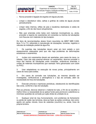 UNINOVE

Rev. B

Engenharia de Avaliações e Perícias
Manutenção Predial e Avaliação de Máquinas
e Equipamentos

16/07/2011
Folha 141/424

o Nunca proceder à ligação de esgotos em águas pluviais.
o Limpar e desobstruir ralos, calhas e grelhas de coleta de águas pluviais
periodicamente.
o Limpar ralos internos, sifãos de pias e lavatórios destinados à coleta de
esgotos, a fim de não haver entupimentos.
o Não usar emendas entre tubos com materiais incompatíveis ou, ainda,
proceder a reparos de vazamentos em conexões ou trechos de tubulações
com fissuras com materiais do tipo durepóxi.
Os itens de recomendações abaixo foram resumidos da ABNT NBR 5.626,
itens 7.4 e 7.5, referentes à manutenção de tubulações, torneiras, registros e
válvulas da instalação predial de água fria.
1.
Os suportes das tubulações devem estar em bom estado e com
espaçamentos adequados para que não haja problemas de deformações
excessivas e vazamentos.
2.
Juntas com vazamentos devem ser apertadas, para casos de rosca, ou
refeitas. Caso não seja possível eliminar os vazamentos, deve-se proceder a
troca dos trechos de tubulações entre conexões, evitando-se emendas e
uniões de materiais incompatíveis (por exemplo: ferro galvanizado com cobre
ou PVC).
3.
Usar adaptadores na execução de novas juntas, principalmente em
casos de rosca para soldas.
4.
Em casos de corrosão nas tubulações, as mesmas deverão ser
investigadas, verificando-se a abrangência e o tipo de corrosão, além da
necessidade de troca de tubulações.
5.
Executar pinturas e repinturas periódicas, obedecendo às identificações
das cores, conforme o tipo de tubulação.
Para as pinturas, deve-se observar o material do tubo, a fim de se escolher a
melhor tinta e a necessidade de se aplicar fundo para promover a aderência ou
minimizar questões de corrosão por ação direta da umidade do ar.
6.
Qualquer sinal de mau funcionamento, com problemas de fechamento
ou perda de vazão nas torneiras, deve-se fazer as ações corretivas, tais como:
aperto em partes móveis; troca de vedantes (courinho) ou, ainda, troca da
própria torneira.

Elaborado por:

Analisado por:

Professor :

Marcelo Gandra Falcone

Alessandra Aparecida Vieira

Marcelo Gandra Falcone

QUANDO IMPRESSO CONSIDERAR PIRATARIA - CÓPIA NÃO AUTORIZADA

 