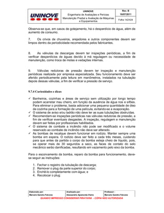 UNINOVE

Rev. B

Engenharia de Avaliações e Perícias
Manutenção Predial e Avaliação de Máquinas
e Equipamentos

16/07/2011
Folha 142/424

Observa-se que, em casos de gotejamento, há o desperdício de água, além de
aumento de consumo.
7.
Os crivos de chuveiros, arejadores e outros componentes devem ser
limpos dentro da periodicidade recomendada pelos fabricantes.

8.
As válvulas de descargas devem ter inspeções periódicas, a fim de
verificar desperdícios de águas devido à má regulagem ou necessidade de
manutenção, como troca de molas e vedações internas.

9.
Válvulas redutoras de pressão devem ter inspeção e manutenção
periódicas realizada por empresa especializada. Seu funcionamento deve ser
aferido periodicamente pela leitura em manômetros, instalados na tubulação
depois dessas válvulas, a fim de verificar a pressão de serviço.

9.7.4 Curiosidades e dicas
 Banheiros, cozinhas e áreas de serviço sem utilização por longo tempo
podem acarretar mau cheiro, em função da ausência de água nos e sifões.
Para eliminar o problema, basta adicionar uma pequena quantidade de óleo
de cozinha para a formação de uma película, evitando-se a evaporação.
 O sistema de aviso e/ou ladrão não deve ter as suas tubulações obstruídas.
 Recomendam-se inspeções periódicas nas válvulas redutoras de pressão, a
fim de verificar eventuais desgastes. A inspeção, regulagem e manutenção
devem ser feitas por profissionais habilitados.
 O sistema de combate a incêndio não pode ser modificado e o volume
reservado ao combate de incêndio não deve ser alterado.
 As bombas de recalque devem funcionar em rodízio. Manter sempre uma
bomba em espera. O rodízio deve ser feito a cada três meses, cuidando
para que antes da partida o corpo da bomba esteja cheio de líquido, pois,
se operar mais de 30 segundos a seco, as faces de contato do selo
mecânico serão danificadas, resultando em vazamento pelo eixo da bomba.
Para o escorvamento da bomba, reparo da bomba para funcionamento, devese seguir as instruções:
1.
2.
3.
4.

Fechar o registro da tubulação de descarga;
Remover o plug da parte superior do corpo;
Enchê-lo completamente com água; e
Recolocar o plug.

Elaborado por:

Analisado por:

Professor :

Marcelo Gandra Falcone

Alessandra Aparecida Vieira

Marcelo Gandra Falcone

QUANDO IMPRESSO CONSIDERAR PIRATARIA - CÓPIA NÃO AUTORIZADA

 