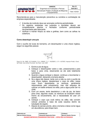 UNINOVE

Rev. B

Engenharia de Avaliações e Perícias
Manutenção Predial e Avaliação de Máquinas
e Equipamentos

16/07/2011
Folha 143/424

Recomenda-se para a manutenção preventiva ou corretiva a contratação de
empresa especializada.
 A bomba de incêndio deve ser acionada conforme periodicidade.
 Os registros existentes nos subsolos e barriletes devem ser
completamente
abertos
e
fechados
conforme periodicidade
recomendada pelo fabricante.
 Verificar e manter limpos os ralos e grelhas, bem como as calhas na
cobertura.
Como desentupir uma pia
Com o auxílio de luvas de borracha, um desentupidor e uma chave inglesa,
seguir os seguintes passos:

Figura 54 –Pia- IBAPE –SP, PUJADAS, F.Z.A.; GOMIDE, T.L.F.; FAGUNDES, J.C.P. e OUTROS, Inspeção Predial –CheckUp Predial: Guia da Boa Prevenção. São Paulo: Leud, 2009.

1. Encha a pia de água;
2. Coloque o desentupidor sobre o ralo, pressionando-o para
baixo e para cima, observando se ele está totalmente
submerso;
3. Quando a água começar a descer, continue a movimentar o
desentupidor, deixando a torneira aberta;
4. Se a água não descer, tente com a mão ou com o auxílio de
uma chave inglesa, desatarraxar o copo do sifão; nesse
copo ficam depositados os resíduos, geralmente
responsáveis pelo entupimento, mas não esqueça de
colocar um balde embaixo do sifão, pois a água pode cair no
chão;
5. Com um arame, tente desobstruir o ralo da pia, de baixo
para cima, algumas vezes; os resíduos se localizam nesse
trecho do encanamento, daí a necessidade de usar um
arame;
6. Coloque o copo que você retirou do sifão; não convém
colocar produtos à base de soda cáustica dentro da
tubulação de esgoto;
7. Depois do serviço pronto, abra a torneira e deixe correr água
em abundância, para limpar bem.
Elaborado por:

Analisado por:

Professor :

Marcelo Gandra Falcone

Alessandra Aparecida Vieira

Marcelo Gandra Falcone

QUANDO IMPRESSO CONSIDERAR PIRATARIA - CÓPIA NÃO AUTORIZADA

 