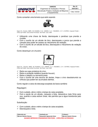UNINOVE

Rev. B

Engenharia de Avaliações e Perícias
Manutenção Predial e Avaliação de Máquinas
e Equipamentos

16/07/2011
Folha 144/424

Como consertar uma torneira que está vazando

Figura 55 –Torneira- IBAPE –SP, PUJADAS, F.Z.A.; GOMIDE, T.L.F.; FAGUNDES, J.C.P. e OUTROS, Inspeção Predial –
Check-Up Predial: Guia da Boa Prevenção. São Paulo: Leud, 2009.

 Utilizando uma chave de fenda, desrosqueie o parafuso que prende a
cruzeta.
 Com o auxílio de um alicate de bico, desrosqueie a porca que prende a
canopla para poder ter acesso ao mecanismo de vedação.
 Com o auxílio de um alicate de bico, desrosqueie o mecanismo de vedação
do corpo.
Como desentupir um chuveiro

Figura 56 – Chuveiro- IBAPE –SP, PUJADAS, F.Z.A.; GOMIDE, T.L.F.; FAGUNDES, J.C.P. e OUTROS, Inspeção Predial –
Check-Up Predial: Guia da Boa Prevenção. São Paulo: Leud, 2009.






Retire as capa protetora do crivo.
Retire a proteção metálica (quando houver).
Retire o plástico ou borracha preta.
Com o auxílio de uma escova de dentes, limpe o crivo desobstruindo os
orifícios que podem ter acumulado detritos.

Como regular a caixa de descarga acoplada da bacia sanitária
Regulagem:
 Com cuidado, abra e retire a tampa da caixa acoplada.
 Com a ajuda de um alicate, rosqueie a bóia, deixando-a mais firme para
que, quando a caixa estiver cheia, não permita que a água transborde pelo
ladrão.
Substituição:
 Com cuidado, abra e retire a tampa da caixa acoplada.
 Desrosqueie a bóia.
Elaborado por:

Analisado por:

Professor :

Marcelo Gandra Falcone

Alessandra Aparecida Vieira

Marcelo Gandra Falcone

QUANDO IMPRESSO CONSIDERAR PIRATARIA - CÓPIA NÃO AUTORIZADA

 