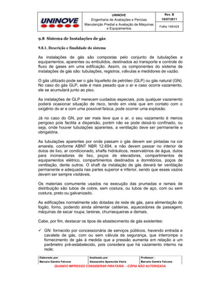 UNINOVE

Rev. B

Engenharia de Avaliações e Perícias
Manutenção Predial e Avaliação de Máquinas
e Equipamentos

16/07/2011
Folha 146/424

9.8 Sistema de Instalações de gás

9.8.1. Descrição e finalidade do sistema
As instalações de gás são compostas pelo conjunto de tubulações e
equipamentos, aparentes ou embutidos, destinados ao transporte e controle do
fluxo de gases em uma edificação. Assim, os componentes do sistema de
instalações de gás são: tubulações, registros, válvulas e medidores de vazão.
O gás utilizado pode ser o gás liquefeito de petróleo (GLP) ou gás natural (GN).
No caso do gás GLP, este é mais pesado que o ar e caso ocorra vazamento,
ele se acumulará junto ao piso.
As instalações de GLP merecem cuidados especiais, pois qualquer vazamento
poderá ocasionar situação de risco, tendo em vista que em contato com o
oxigênio do ar e com uma possível faísca, pode ocorrer uma explosão.
Já no caso do GN, por ser mais leve que o ar, o seu vazamento é menos
perigoso pois facilita a dispersão, porém não se pode deixá-lo confinado, ou
seja, onde houver tubulações aparentes, a ventilação deve ser permanente e
obrigatória.
As tubulações aparentes por onde passam o gás devem ser pintadas na cor
amarela, conforme ABNT NBR 12.694, e não devem passar no interior de
dutos de lixo, ar condicionado, shafts hidráulicos, reservatórios de água, dutos
para incineradores de lixo, poços de elevadores, compartimentos de
equipamentos elétrico, compartimentos destinados a dormitórios, poços de
ventilação, dente outros. O shaft da instalação de gás deverá ter ventilação
permanente e adequada nas partes superior e inferior, sendo que esses vazios
devem ser sempre visitáveis.
Os materiais comumente usados na execução das prumadas e ramais de
distribuição são tubos de cobre, sem costura, ou tubos de aço, com ou sem
costura, preto ou galvanizado.
As edificações normalmente são dotadas de rede de gás, para alimentação do
fogão, forno, podendo ainda alimentar caldeiras, aquecedores de passagem,
máquinas de secar roupa, lareiras, churrasqueiras e demais.
Cabe, por fim, destacar os tipos de abastecimento de gás existentes:
 GN: fornecido por concessionária de serviços públicos, havendo entrada e
cavalete de gás, com ou sem válvula de segurança, que interrompe o
fornecimento de gás à medida que a pressão aumenta em relação a um
parâmetro pré-estabelecido, pois considera que há vazamento interno na
rede;
Elaborado por:

Analisado por:

Professor :

Marcelo Gandra Falcone

Alessandra Aparecida Vieira

Marcelo Gandra Falcone

QUANDO IMPRESSO CONSIDERAR PIRATARIA - CÓPIA NÃO AUTORIZADA

 