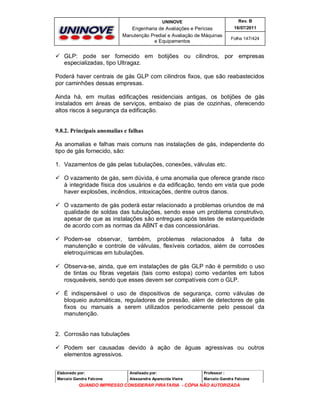 UNINOVE

Rev. B

Engenharia de Avaliações e Perícias
Manutenção Predial e Avaliação de Máquinas
e Equipamentos

16/07/2011
Folha 147/424

 GLP: pode ser fornecido em botijões ou cilindros, por empresas
especializadas, tipo Ultragaz.
Poderá haver centrais de gás GLP com cilindros fixos, que são reabastecidos
por caminhões dessas empresas.
Ainda há, em muitas edificações residenciais antigas, os botijões de gás
instalados em áreas de serviços, embaixo de pias de cozinhas, oferecendo
altos riscos à segurança da edificação.

9.8.2. Principais anomalias e falhas
As anomalias e falhas mais comuns nas instalações de gás, independente do
tipo de gás fornecido, são:
1. Vazamentos de gás pelas tubulações, conexões, válvulas etc.
 O vazamento de gás, sem dúvida, é uma anomalia que oferece grande risco
à integridade física dos usuários e da edificação, tendo em vista que pode
haver explosões, incêndios, intoxicações, dentre outros danos.
 O vazamento de gás poderá estar relacionado a problemas oriundos de má
qualidade de soldas das tubulações, sendo esse um problema construtivo,
apesar de que as instalações são entregues após testes de estanqueidade
de acordo com as normas da ABNT e das concessionárias.
 Podem-se observar, também, problemas relacionados à falta de
manutenção e controle de válvulas, flexíveis cortados, além de corrosões
eletroquímicas em tubulações.
 Observa-se, ainda, que em instalações de gás GLP não é permitido o uso
de tintas ou fibras vegetais (tais como estopa) como vedantes em tubos
rosqueáveis, sendo que esses devem ser compatíveis com o GLP.
 È indispensável o uso de dispositivos de segurança, como válvulas de
bloqueio automáticas, reguladores de pressão, além de detectores de gás
fixos ou manuais a serem utilizados periodicamente pelo pessoal da
manutenção.

2. Corrosão nas tubulações
 Podem ser causadas devido à ação de águas agressivas ou outros
elementos agressivos.
Elaborado por:

Analisado por:

Professor :

Marcelo Gandra Falcone

Alessandra Aparecida Vieira

Marcelo Gandra Falcone

QUANDO IMPRESSO CONSIDERAR PIRATARIA - CÓPIA NÃO AUTORIZADA

 