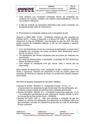 UNINOVE

Rev. B

Engenharia de Avaliações e Perícias
Manutenção Predial e Avaliação de Máquinas
e Equipamentos

16/07/2011
Folha 148/424

 Cabe destacar que tubulações enterradas devem ser protegidas por
canaletas de concreto, pintadas com material impermeabilizante, a fim de
não existirem infiltrações.
 A falta de proteção de tubulações enterradas pode causar corrosões nas
tubulações de gás, além de rompimentos.

3. Proximidade de instalações elétricas junto a tubulações de gás
Segundo a ABNT NBR 15.526 – Instalações Internas de gás Liquefeito de
Petróleo (GLP) – Projeto e Execução, e a Norma RIP 2008 – 4 da COMGAS
(disponível no Site da COMGAS), uma tubulação de gás tipo GLP não deve
passar próxima de instalações elétricas, a não ser que obedeça à seguinte
distância mínima:
 0,3 m de afastamento mínimo de condutores de eletricidade, se estes forem
protegidos por conduítes; em casos contrários, esse afastamento deverá
ser de, no mínimo, 0,5 m;
 Ter afastamento das demais tubulações para que possa ser realizada sua
manutenção;
 Em casos de sobreposições, a tubulações, a tubulação de GLP deverá ficar
abaixo de todas as outras.
 Com relação às instalações com gás natural, cabe o mesmo tipo de
observação.
Essa medida de afastamento entre instalações de gás e elétricas tem como
intuito a segurança, devendo ser observada na fase de projeto, porém em
situações de reformas ou desvios de linhas, os condomínios deverão observar
essa medida.

9.8.3 Itens de inspeção: Instalações de Gás (GLP e Botijão):
 Decreto 32.329/92 - SEÇÃO 9.3 – Instalações Prediais: 9.3.2.2 – O
armazenamento de recipientes de gás deverá estar fora das edificações, em
ambiente exclusivo dotado de aberturas para ventilação permanente.
 Decreto 32.329/92 - SEÇÃO 17.J – Condições Construtivas especiais: 17.J.6
– As instalações permanentes de gás combustível deverão atender às NTC
da Companhia de Gás de São Paulo – COMGÁS
 Decreto 24.714/87: ART 5. - Não será permitida a utilização de gás em
botijões ou cilindros nas edificações que disponham de instalação interna de
gás canalizado, situadas em logradouros já servidos por rede de distribuição
de gás canalizado.

Elaborado por:

Analisado por:

Professor :

Marcelo Gandra Falcone

Alessandra Aparecida Vieira

Marcelo Gandra Falcone

QUANDO IMPRESSO CONSIDERAR PIRATARIA - CÓPIA NÃO AUTORIZADA

 