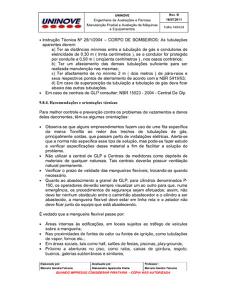 UNINOVE

Rev. B

Engenharia de Avaliações e Perícias
Manutenção Predial e Avaliação de Máquinas
e Equipamentos

16/07/2011
Folha 149/424

 Instrução Técnica Nº 28/1/2004 – CORPO DE BOMBEIROS: As tubulações
aparentes devem:
a) Ter as distâncias mínimas entre a tubulação de gás e condutores de
eletricidade de 0,30 m ( trinta centímetros ), se o condutor for protegido
por conduíte e 0,50 m ( cinqüenta centímetros ) , nos casos contrários;
b) Ter um afastamento das demais tubulações suficiente para ser
realizada manutenção nas mesmas;
c) Ter afastamento de no mínimo 2 m ( dois metros ) de pára-raios e
seus respectivos pontos de aterramento de acordo com a NBR 5419/93;
d) Em caso de superposição de tubulação a tubulação de gás deve ficar
abaixo das outras tubulações.
 Em caso de centrais de GLP consultar: NBR 15523 - 2004 - Central De Glp
9.8.4. Recomendações e orientações técnicas
Para melhor controle e prevenção contra os problemas de vazamentos e danos
deles decorrentes, têm-se algumas orientações:







Observa-se que alguns empreendimentos fazem uso de uma fita específica
da marca Torofita ao redor dos trechos de tubulações de gás,
principalmente soldas, que passam perto de instalações elétricas. Alerta-se
que a norma não especifica esse tipo de solução, mas pode-se fazer estudo
e verificar especificações desse material a fim de facilitar a solução do
problema.
Não utilizar a central de GLP e Centrais de medidores como depósito de
materiais de qualquer natureza. Tais centrais deverão possuir ventilação
natural permanente.
Verificar o prazo de validade das mangueiras flexíveis, trocando-as quando
necessário.
Quanto ao abastecimento a granel de GLP; para cilindros denominados P190, os operadores deverão sempre visualizar um ao outro para que, numa
emergência, os procedimentos de segurança sejam efetuados; assim, não
deve ter nenhum obstáculo entre o caminhão abastecedor e o cilindro a ser
abastecido, a mangueira flexível deve estar em linha reta e o zelador não
deve ficar junto da equipe que está abastecendo.

È vedado que a mangueira flexível passe por:





Áreas internas às edificações, em locais sujeitos ao tráfego de veículos
sobre a mangueira;
Nas proximidades de fontes de calor ou fontes de ignição, como tubulações
de vapor, fornos etc.;
Em áreas sociais, tais como hall, salões de festas, piscinas, play-grounds;
Próximo a aberturas no piso, como ralos, caixas de gordura, esgoto,
bueiros, galerias subterrâneas e similares;

Elaborado por:

Analisado por:

Professor :

Marcelo Gandra Falcone

Alessandra Aparecida Vieira

Marcelo Gandra Falcone

QUANDO IMPRESSO CONSIDERAR PIRATARIA - CÓPIA NÃO AUTORIZADA

 