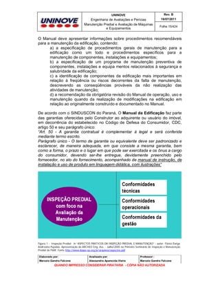 UNINOVE

Rev. B

Engenharia de Avaliações e Perícias
Manutenção Predial e Avaliação de Máquinas
e Equipamentos

16/07/2011
Folha 15/424

O Manual deve apresentar informações sobre procedimentos recomendáveis
para a manutenção da edificação, contendo:
a) a especificação de procedimentos gerais de manutenção para a
edificação como um todo e procedimentos específicos para a
manutenção de componentes, instalações e equipamentos;
b) a especificação de um programa de manutenção preventiva de
componentes, instalações e equipa mentos relacionados à segurança e
salubridade da edificação;
c) a identificação de componentes da edificação mais importantes em
relação à freqüência ou riscos decorrentes da falta de manutenção,
descrevendo as conseqüências prováveis da não realização das
atividades de manutenção;
d) a recomendação da obrigatória revisão do Manual de operação, uso e
manutenção quando da realização de modificações na edificação em
relação ao originalmente construído e documentado no Manual.
De acordo com o SINDUSCON do Paraná, O Manual da Edificação faz parte
das garantias oferecidas pelo Construtor ao adquirente ou usuário do imóvel,
em decorrência do estabelecido no Código de Defesa do Consumidor, CDC,
artigo 50 e seu parágrafo único:
“Art. 50 - A garantia contratual é complementar à legal e será conferida
mediante termo escrito.
Parágrafo único - O termo de garantia ou equivalente deve ser padronizado e
esclarecer, de maneira adequada, em que consiste a mesma garantia, bem
como a forma, o prazo e o lugar em que pode ser exercitada e os ônus a cargo
do consumidor, devendo ser-lhe entregue, devidamente preenchido pelo
fornecedor, no ato do fornecimento, acompanhado de manual de instrução, de
instalação e uso de produto em linguagem didática, com ilustrações”

Figura 1 - Inspeção Predial; in “ASPECTOS PRÁTICOS DA INSPEÇÃO PREDIAL E MANUTENÇÃO” - autor: Flávia Zoéga
Andreatta Pujadas. Apresentação da ARCHEO Eng. Ass. - Julho/2005 no Primeiro Seminário de Inspeção e Manutenção
Predial da P&M. Fonte http://www.ibape-sp.org.br/arquivos/aspectos.pdf
Elaborado por:

Analisado por:

Professor :

Marcelo Gandra Falcone

Alessandra Aparecida Vieira

Marcelo Gandra Falcone

QUANDO IMPRESSO CONSIDERAR PIRATARIA - CÓPIA NÃO AUTORIZADA

 