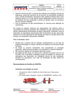 UNINOVE

Engenharia de Avaliações e Perícias
Manutenção Predial e Avaliação de Máquinas
e Equipamentos





Rev. B
16/07/2011
Folha 150/424

Quanto à central de GLP, a mesma deve atender às condições mínimas de
segurança, possuindo extintores de pó químico em quantidade compatível
com o volume armazenado; não possuir ralos, grelhas e demais vãos a uma
distância inferior a 1,5 m da central; possuir afastamento mínimo de 3,00 m
de materiais de fácil combustão e pontos de ignição; estar no pavimento
térreo e ser bem ventilada;
Uso de detectores de gás automatizados ou manuais para detecção de
vazamentos.

Em função do exposto, alerta-se aos responsáveis dos edifícios sobre a
necessidade de vistorias periódicas nas instalações de gás, observando se há
odores característicos provenientes de algum vazamento, chamando, como já
observado, as operadoras responsáveis pelo fornecimento do gás, pois essas
possuem um rol de empresas de manutenção que farão os serviços dentro das
normas, com engenheiro responsável, habilitado.
9.8.5. Curiosidades e dicas






Sempre que o sistema não for utilizado constantemente, ou em caso de
ausência prolongada no imóvel, mantenha os registros e as torneiras de gás
fechados.
Ao testar ou procurar vazamentos num equipamento ou tubulação
aparentes, utilizar espuma de salão, nunca fósforos ou material inflamável.
Não pendurar objetos nas tubulações aparentes de gás.
Na cidade de São Paulo, de acordo com o Decreto municipal n.24.714, de
07/10/97, não é permitida a utilização de gás em botijões ou cilindros nas
edificações que disponham de instalação interna de gás canalizado,
situadas em logradouros com rede de distribuição de gás natural da
concessionária.

Recomendações da Cartilha do CONTRU:

Elaborado por:

Analisado por:

Professor :

Marcelo Gandra Falcone

Alessandra Aparecida Vieira

Marcelo Gandra Falcone

QUANDO IMPRESSO CONSIDERAR PIRATARIA - CÓPIA NÃO AUTORIZADA

 