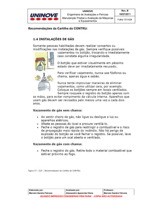 UNINOVE

Rev. B

Engenharia de Avaliações e Perícias
Manutenção Predial e Avaliação de Máquinas
e Equipamentos

16/07/2011
Folha 151/424

Recomendações da Cartilha do CONTRU:

Figura 57 – GLP – Recomendações da Cartilha do CONTRU.

Elaborado por:

Analisado por:

Professor :

Marcelo Gandra Falcone

Alessandra Aparecida Vieira

Marcelo Gandra Falcone

QUANDO IMPRESSO CONSIDERAR PIRATARIA - CÓPIA NÃO AUTORIZADA

 