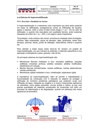 UNINOVE

Rev. B

Engenharia de Avaliações e Perícias
Manutenção Predial e Avaliação de Máquinas
e Equipamentos

16/07/2011
Folha 153/424

9.9 Sistema de impermeabilização

9.9.1. Descrição e finalidade do sistema
A impermeabilização é o tratamento mais importante que deve estar presente
em todas as edificações, protegendo-as contra as infiltrações de líquidos,
gases e vapores; onde o custo na fase inicial chega a + ou – 3% do valor da
edificação, e quando não executada com qualidade técnica, pode ocasionar
despesas da ordem de + ou – 20%, e em alguns casos irreparáveis.
Tal proteção, muito embora não visível, encontra-se instalada sobre fundações,
cortinas, lajes subpressão, poços de elevador, lajes, jardineiras, áreas frias,
terraços, piscinas, decks, juntas de dilatação, reservatórios inferior e superior
etc.
Para atender a todas essas áreas deve-se ter sempre um projeto de
impermeabilização, em que indicará os sistemas e materiais específicos à sua
aplicação contemplando custos, garantia, vida útil etc.
Os principais sistemas de impermeabilização são:





Membranas flexíveis moldadas in loco: emulsões asfálticas; soluções
asfálticas; emulsões acrílicas; asfaltos oxidados; asfaltos modificados;
elastômeros em solução
Mantas flexíveis pré-fabricadas: mantas asfálticas; mantas elastoméricas;
mantas poliméricas;
Membranas rígidas moldadas in loco: cristalização; argamassa rígida.

A importância da impermeabilização, além de permitir a habitabilidade e
funcionalidade da construção civil, é relevada no objetivo de proteger a
edificação de inúmeros problemas patológicos que poderiam surgir com
infiltração de água, integrada ao oxigênio e a outros componentes agressivos
da atmosfera, como gases poluentes, chuvas ácidas e ozônio, já que uma
grande quantidade de materiais constituintes da construção civil sofre um
processo de deterioração e de degradação, quando em presença dos meios
agressivos da atmosfera.

Elaborado por:

Analisado por:

Professor :

Marcelo Gandra Falcone

Alessandra Aparecida Vieira

Marcelo Gandra Falcone

QUANDO IMPRESSO CONSIDERAR PIRATARIA - CÓPIA NÃO AUTORIZADA

 