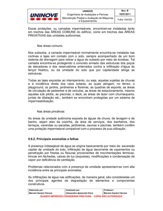 UNINOVE

Rev. B

Engenharia de Avaliações e Perícias
Manutenção Predial e Avaliação de Máquinas
e Equipamentos

16/07/2011
Folha 154/424

Essas proteções, ou camadas impermeáveis, encontram-se instaladas tanto
em trechos das ÁREAS COMUNS do edifício, como em trechos das ÁREAS
PRIVATIVAS das unidades autônomas.

Nas áreas comuns:
Nos subsolos, a camada impermeável normalmente encontra-se instalada nas
cortinas e lajes em contato com o solo, sempre acompanhado de um bom
sistema de drenagem para retirar a água do subsolo por meio de bombas. Tal
camada encontra-se protegendo o concreto armado das estruturas dos poços
de elevadores e dos reservatórios enterrados contra a infiltração d’água do
lençol freático, ou da umidade do solo que por capilaridade atinge as
estruturas.
Todas as lajes expostas ao intemperismo, ou seja, aquelas sujeitas às chuvas
e à incidência direta dos raios solares, as quais abrigam, no térreo, o
playground, os jardins, jardineiras e floreiras, as quadras de esporte, as áreas
de circulação de pedestres e de veículos, as áreas de estacionamento, mesmo
aquelas sob pilotis; as piscinas; o deck; as áreas de lazer com churrasqueira,
juntas de dilatação etc.; também se encontram protegidas por um sistema de
impermeabilização.

Nas áreas privativas:
As áreas da unidade autônoma exposta às águas de chuva, de lavagem e de
banho, sejam elas da cozinha, da área de serviços, dos banheiros, dos
terraços, varandas ou sacadas, jardineiras, saunas e piscinas, também contêm
uma proteção impermeável compatível com o processo de sua utilização.
9.9.2. Principais anomalias e falhas
A presença indesejável de água se origina basicamente por meio de: ascensão
capilar de umidade do solo; infiltração de água decorrente de vazamentos ou
penetração por frestas ou fissuras provenientes de movimentações térmicas,
trincas em fachadas, caixas de luz (expostas), modificações e condensação de
vapor por deficiência de ventilação.
Problemas relacionados com a presença de umidade apresentam-se com alta
incidência entre as principais anomalias.
As infiltrações de água nas edificações, de maneira geral, são consideradas um
dos principais agentes de degradação de elementos e componentes
construtivos.
Elaborado por:

Analisado por:

Professor :

Marcelo Gandra Falcone

Alessandra Aparecida Vieira

Marcelo Gandra Falcone

QUANDO IMPRESSO CONSIDERAR PIRATARIA - CÓPIA NÃO AUTORIZADA

 