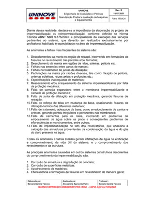 UNINOVE

Rev. B

Engenharia de Avaliações e Perícias
Manutenção Predial e Avaliação de Máquinas
e Equipamentos

16/07/2011
Folha 155/424

Diante dessa realidade, destaca-se a importância da elaboração do projeto de
impermeabilização ou reimpermeabilização, conforme definido na Norma
Técnica ABNT NBR 9.575/2003, e principalmente da execução dos serviços
pertinentes ao sistema, que deverão ser realizados exclusivamente por
profissional habilitado e especializado na área de impermeabilização.
As anomalias e falhas mais freqüentes do sistema são:
1. Descolamentos da manta na região de rodapé, incorrendo em formações de
fissuras no revestimento das paredes e/ou fachadas;
2. Descolamento da manta em regiões de ralos, soleiras, peitoris etc.;
3. Falhas nas emendas entre panos de mantas;
4. Falhas no tratamento de juntas de dilatação;
5. Perfurações na manta por razões diversas, tais como: fixação de peitoris,
antenas coletivas, raízes axiais e profundas etc.;
6. Especificações inadequadas de materiais;
7. Ressecamento e/ou craqueamento do sistema impermeabilizante por falta
de proteção mecânica;
8. Falta de camada separadora entre a membrana impermeabilizante e
camada de proteção mecânica;
9. Falta de junta de dilatação em proteção mecânica, gerando fissuras de
retração;
10. Falta de reforço de telas em mudança de base, ocasionando fissuras de
dilatação térmica dos diferentes materiais;
11. Falta de tratamento adequado da base, como arredondamento de cantos e
arestas, gerando pontos irregulares e perfurantes nas membranas;
12. Falta de caimentos para os ralos, incorrendo em problemas de
empoçamento de água sobre os pisos e conseqüentes problemas de
eflorescências e manchamentos, entre outras;
13. Falta de impermeabilização no teto dos reservatórios, que ocasiona a
oxidação das armaduras provenientes da condensação da água e do gás
do cloro presente na água.
Todas as anomalias e falhas listadas geram infiltrações de água na edificação
e comprometimento da vida útil do sistema, e o comprometimento dos
revestimentos e da estrutura.
As principais anomalias causadas em outros sistemas construtivos decorrentes
do comprometimento da impermeabilização são:
1.
2.
3.
4.

Corrosão de armadura e degradação do concreto;
Corrosão de superfícies metálicas;
Apodrecimento de madeiras;
Eflorescência e formações de fissuras em revestimento de maneira geral;

Elaborado por:

Analisado por:

Professor :

Marcelo Gandra Falcone

Alessandra Aparecida Vieira

Marcelo Gandra Falcone

QUANDO IMPRESSO CONSIDERAR PIRATARIA - CÓPIA NÃO AUTORIZADA

 