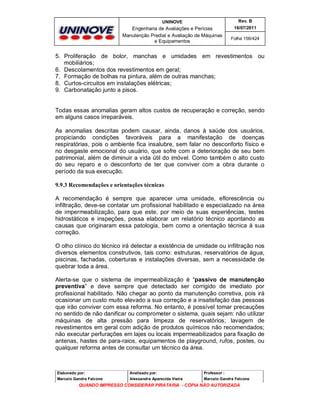 UNINOVE

Rev. B

Engenharia de Avaliações e Perícias
Manutenção Predial e Avaliação de Máquinas
e Equipamentos

16/07/2011
Folha 156/424

5. Proliferação de bolor, manchas e umidades em revestimentos ou
mobiliários;
6. Descolamentos dos revestimentos em geral;
7. Formação de bolhas na pintura, além de outras manchas;
8. Curtos-circuitos em instalações elétricas;
9. Carbonatação junto a pisos.

Todas essas anomalias geram altos custos de recuperação e correção, sendo
em alguns casos irreparáveis.
As anomalias descritas podem causar, ainda, danos à saúde dos usuários,
propiciando condições favoráveis para a manifestação de doenças
respiratórias, pois o ambiente fica insalubre, sem falar no desconforto físico e
no desgaste emocional do usuário, que sofre com a deterioração de seu bem
patrimonial, além de diminuir a vida útil do imóvel. Como também o alto custo
do seu reparo e o desconforto de ter que conviver com a obra durante o
período da sua execução.
9.9.3 Recomendações e orientações técnicas
A recomendação é sempre que aparecer uma umidade, eflorescência ou
infiltração, deve-se contatar um profissional habilitado e especializado na área
de impermeabilização, para que este, por meio de suas experiências, testes
hidrostáticos e inspeções, possa elaborar um relatório técnico apontando as
causas que originaram essa patologia, bem como a orientação técnica à sua
correção.
O olho clínico do técnico irá detectar a existência de umidade ou infiltração nos
diversos elementos construtivos, tais como: estruturas, reservatórios de água,
piscinas, fachadas, coberturas e instalações diversas, sem a necessidade de
quebrar toda a área.
Alerta-se que o sistema de impermeabilização é “passivo de manutenção
preventiva” e deve sempre que detectado ser corrigido de imediato por
profissional habilitado. Não chegar ao ponto da manutenção corretiva, pois irá
ocasionar um custo muito elevado a sua correção e a insatisfação das pessoas
que irão conviver com essa reforma. No entanto, é possível tomar precauções
no sentido de não danificar ou comprometer o sistema, quais sejam: não utilizar
máquinas de alta pressão para limpeza de reservatórios; lavagem de
revestimentos em geral com adição de produtos químicos não recomendados;
não executar perfurações em lajes ou locais impermeabilizados para fixação de
antenas, hastes de para-raios, equipamentos de playground, rufos, postes, ou
qualquer reforma antes de consultar um técnico da área.

Elaborado por:

Analisado por:

Professor :

Marcelo Gandra Falcone

Alessandra Aparecida Vieira

Marcelo Gandra Falcone

QUANDO IMPRESSO CONSIDERAR PIRATARIA - CÓPIA NÃO AUTORIZADA

 