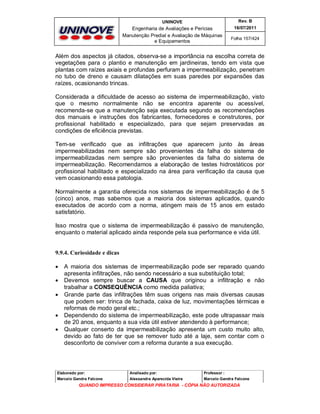 UNINOVE

Rev. B

Engenharia de Avaliações e Perícias
Manutenção Predial e Avaliação de Máquinas
e Equipamentos

16/07/2011
Folha 157/424

Além dos aspectos já citados, observa-se a importância na escolha correta de
vegetações para o plantio e manutenção em jardineiras, tendo em vista que
plantas com raízes axiais e profundas perfuram a impermeabilização, penetram
no tubo de dreno e causam dilatações em suas paredes por expansões das
raízes, ocasionando trincas.
Considerada a dificuldade de acesso ao sistema de impermeabilização, visto
que o mesmo normalmente não se encontra aparente ou acessível,
recomenda-se que a manutenção seja executada segundo as recomendações
dos manuais e instruções dos fabricantes, fornecedores e construtores, por
profissional habilitado e especializado, para que sejam preservadas as
condições de eficiência previstas.
Tem-se verificado que as infiltrações que aparecem junto às áreas
impermeabilizadas nem sempre são provenientes da falha do sistema de
impermeabilizadas nem sempre são provenientes da falha do sistema de
impermeabilização. Recomendamos a elaboração de testes hidrostáticos por
profissional habilitado e especializado na área para verificação da causa que
vem ocasionando essa patologia.
Normalmente a garantia oferecida nos sistemas de impermeabilização é de 5
(cinco) anos, mas sabemos que a maioria dos sistemas aplicados, quando
executados de acordo com a norma, atingem mais de 15 anos em estado
satisfatório.
Isso mostra que o sistema de impermeabilização é passivo de manutenção,
enquanto o material aplicado ainda responde pela sua performance e vida útil.

9.9.4. Curiosidade e dicas







A maioria dos sistemas de impermeabilização pode ser reparado quando
apresenta infiltrações, não sendo necessário a sua substituição total;
Devemos sempre buscar a CAUSA que originou a infiltração e não
trabalhar a CONSEQUÊNCIA como medida paliativa;
Grande parte das infiltrações têm suas origens nas mais diversas causas
que podem ser: trinca de fachada, caixa de luz, movimentações térmicas e
reformas de modo geral etc.;
Dependendo do sistema de impermeabilização, este pode ultrapassar mais
de 20 anos, enquanto a sua vida útil estiver atendendo à performance;
Qualquer conserto da impermeabilização apresenta um custo muito alto,
devido ao fato de ter que se remover tudo até a laje, sem contar com o
desconforto de conviver com a reforma durante a sua execução.

Elaborado por:

Analisado por:

Professor :

Marcelo Gandra Falcone

Alessandra Aparecida Vieira

Marcelo Gandra Falcone

QUANDO IMPRESSO CONSIDERAR PIRATARIA - CÓPIA NÃO AUTORIZADA

 