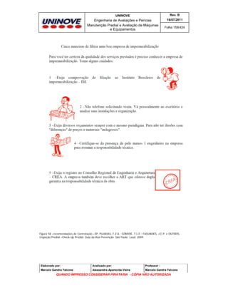 UNINOVE

Rev. B

Engenharia de Avaliações e Perícias
Manutenção Predial e Avaliação de Máquinas
e Equipamentos

16/07/2011
Folha 158/424

Figura 58 –recomendações de Contratação –SP, PUJADAS, F.Z.A.; GOMIDE, T.L.F.; FAGUNDES, J.C.P. e OUTROS,
Inspeção Predial –Check-Up Predial: Guia da Boa Prevenção. São Paulo: Leud, 2009.

Elaborado por:

Analisado por:

Professor :

Marcelo Gandra Falcone

Alessandra Aparecida Vieira

Marcelo Gandra Falcone

QUANDO IMPRESSO CONSIDERAR PIRATARIA - CÓPIA NÃO AUTORIZADA

 