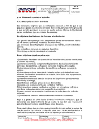UNINOVE

Rev. B

Engenharia de Avaliações e Perícias
Manutenção Predial e Avaliação de Máquinas
e Equipamentos

16/07/2011
Folha 159/424

9.10 Sistema de combate a incêndio

9.10.1 Descrição e finalidade do sistema
São condições exigíveis que as edificações possuam, a fim de que a sua
população possa abandoná-las em caso de incêndio, completamente protegida
e que também permitam o acesso de auxílio externo (Corpo de Bombeiros)
para o combate ao fogo e a retirada das pessoas.
Os objetivos dos Sistemas de Combate a incêndio são:
1) a garantia da segurança à vida das pessoas que se encontrarem no interior
de um edifício, quando da ocorrência de um incêndio;
2) a prevenção da conflagração e propagação do incêndio, envolvendo todo o
edifício;
3) a proteção do conteúdo e a estrutura do edifício;
4) minimizar os danos materiais de um incêndio.
Esses objetivos são alcançados pelo:
1) controle da natureza e da quantidade de materiais combustíveis constituintes
e contidos no edifício;
2) dimensionamento da compartimentação interna, do distanciamento entre
edifícios e da resistência ao fogo dos elementos de compartimentação;
3) dimensionamento da proteção e de resistência ao fogo da estrutura do
edifício;
4) dimensionamento de sistemas de detecção e alarme de incêndio e/ou de
sistemas de chuveiros automáticos de extinção de incêndio e/ou equipamentos
manuais para combate;
5) dimensionamento das rotas de escape e dos dispositivos para controle do
movimento da fumaça.
6) controle das fontes de ignição e riscos de incêndio;
7) acesso para os equipamentos de combate a incêndio;
8) treinamento de pessoal habilitado a combater um princípio de incêndio e
coordenar o abandono seguro da população de um edifício;
9) gerenciamento e manutenção dos sistemas de proteção contra incêndio
instalado;
10) controle dos danos ao meio ambiente decorrente de um incêndio.
Fogo é o produto de uma reação química denominada combustão, que se
caracteriza pelo desprendimento de luz e calor. O fogo tem sido responsável
pela grande ocorrência de catástrofes ao longo dos anos.
Para a extinção do fogo e evitar a sua propagação deve-se realizar a quebra da
reação química denominada combustão, para tanto, temos equipamentos e
medidas de proteções passivas e ativas de segurança contra incêndios.
Elaborado por:

Analisado por:

Professor :

Marcelo Gandra Falcone

Alessandra Aparecida Vieira

Marcelo Gandra Falcone

QUANDO IMPRESSO CONSIDERAR PIRATARIA - CÓPIA NÃO AUTORIZADA

 
