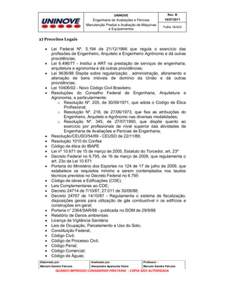 UNINOVE

Rev. B

Engenharia de Avaliações e Perícias
Manutenção Predial e Avaliação de Máquinas
e Equipamentos

16/07/2011
Folha 16/424

2) Preceitos Legais
































Lei Federal Nº. 5.194 de 21/12/1966 que regula o exercício das
profissões de Engenheiro, Arquiteto e Engenheiro Agrônomo e dá outras
providências;
Lei 6.496/77 - Institui a ART na prestação de serviços de engenharia,
arquitetura e agronomia e dá outras providências;
Lei 9636/98 Dispõe sobre regularização , administração, aforamento e
alienação de bens imóveis de domínio da União e dá outras
providências;
Lei 10406/02 - Novo Código Civil Brasileiro.
Resoluções do Conselho Federal de Engenharia, Arquitetura e
Agronomia, e particularmente:
o Resolução Nº. 205, de 30/09/1971, que adota o Código de Ética
Profissional;
o Resolução Nº. 218, de 27/06/1973, que fixa as atribuições do
Engenheiro, Arquiteto e Agrônomo nas diversas modalidades;
o Resolução Nº. 345, de 27/07/1990, que dispõe quanto ao
exercício por profissionais de nível superior das atividades de
Engenharia de Avaliações e Perícias de Engenharia;
Resolução/CEUSO/54/89 - CEUSO de 22/11/89;
Resolução 1010 do Confea
Código de ética do IBAPE
Lei nº 10.671 de 15 de março de 2005, Estatuto do Torcedor, art. 23º
Decreto Federal no 6.795, de 16 de março de 2009, que regulamenta o
art. 23o da Lei 10.671
Portaria do Ministério dos Esportes no 124 de 17 de julho de 2009, que
estabelece os requisitos mínimo a serem contemplados nos laudos
técnicos previstos no Decreto Federal no 6.795
Código de obras e Edificações (COE);
Leis Complementares ao COE;
Decreto 24714 de 7/10/87, 27.011 de 30/09/88;
Decreto 24767 de 14/10/87 - Regulamenta o sistema de fiscalização,
disposições gerais para utilização de gás combustível n os edifícios e
construções em geral;
Portaria n° 2364/SAR/88 - publicada no DOM de 29/9/88
Relatório de Danos ambientais
Licença da Vigilância Sanitária
Leis de Ocupação, Parcelamento e Uso do Solo;
Constituição Federal;
Código Civil;
Código de Processo Civil;
Código Penal;
Código Comercial;
Código de Águas;

Elaborado por:

Analisado por:

Professor :

Marcelo Gandra Falcone

Alessandra Aparecida Vieira

Marcelo Gandra Falcone

QUANDO IMPRESSO CONSIDERAR PIRATARIA - CÓPIA NÃO AUTORIZADA

 