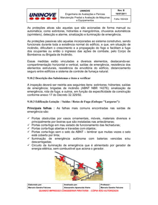 UNINOVE

Rev. B

Engenharia de Avaliações e Perícias
Manutenção Predial e Avaliação de Máquinas
e Equipamentos

16/07/2011
Folha 160/424

As proteções ativas são aquelas que são acionadas de forma manual ou
automática, como extintores, hidrantes e mangotinhos, chuveiros automáticos
(sprinklers), detecção e alarme, sinalização e iluminação de emergência.
As proteções passivas são aquelas incorporadas ao sistema construtivo, sendo
funcionais durante toda a existência normal do edifício, e que, em situação de
incêndio, dificultam o crescimento e a propagação do fogo e facilitam a fuga
dos ocupantes ou então o ingresso das ações de combate, pelo Corpo de
Bombeiros ou Brigada de Incêndio.
Essas medidas estão vinculadas a diversos elementos, destacando-se:
compartimentação horizontal e vertical, saídas de emergência, resistência dos
elementos estruturais, resistência da envoltória do edifício, distanciamento
seguro entre edifícios e sistema de controle de fumaça natural.
9.10.2 Descrição dos Subsistemas e itens a verificar
A inspeção deverá ser restrita aos seguintes itens: extintores; hidrantes; saídas
de emergência; brigadas de incêndio (ABNT NBR 14276); sinalização de
emergência, rota de fuga; e outros, em função da especificidade da construção
conforme anexo 17 do Decreto 32.329/92.
9.10.3 Edificação Lotação / Saídas / Rotas de Fuga (Enfoque "Larguras"):
Principais falhas : As falhas mais comuns encontradas nas saídas de
emergência são:
 Portas obstruídas por vasos ornamentais, móveis, materiais diversos e
principalmente por lixeiras que são instaladas nas antecâmaras;
 Portas corta-fogo em mau estado de funcionamento das fechaduras;
 Portas corta-fogo abertas e travadas com objetos;
 Portas corta-fogo sem o selo da ABNT – lembrar que muitas vezes o selo
está coberto por tinta;
 Iluminação de emergência autônoma com baterias vencidas e/ou
descarregadas;
 Circuito da iluminação de emergência que é alimentado por gerador de
energia elétrica, sem combustível que aciona o gerador.

Elaborado por:

Analisado por:

Professor :

Marcelo Gandra Falcone

Alessandra Aparecida Vieira

Marcelo Gandra Falcone

QUANDO IMPRESSO CONSIDERAR PIRATARIA - CÓPIA NÃO AUTORIZADA

 