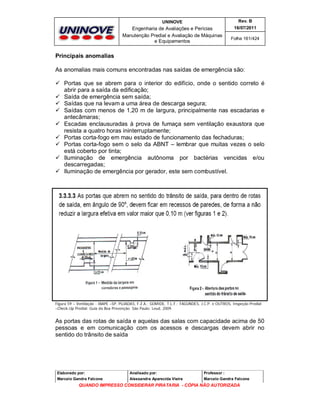 UNINOVE

Rev. B

Engenharia de Avaliações e Perícias
Manutenção Predial e Avaliação de Máquinas
e Equipamentos

16/07/2011
Folha 161/424

Principais anomalias
As anomalias mais comuns encontradas nas saídas de emergência são:
 Portas que se abrem para o interior do edifício, onde o sentido correto é
abrir para a saída da edificação;
 Saída de emergência sem saída;
 Saídas que na levam a uma área de descarga segura;
 Saídas com menos de 1,20 m de largura, principalmente nas escadarias e
antecâmaras;
 Escadas enclausuradas à prova de fumaça sem ventilação exaustora que
resista a quatro horas ininterruptamente;
 Portas corta-fogo em mau estado de funcionamento das fechaduras;
 Portas corta-fogo sem o selo da ABNT – lembrar que muitas vezes o selo
está coberto por tinta;
 Iluminação de emergência autônoma por bactérias vencidas e/ou
descarregadas;
 Iluminação de emergência por gerador, este sem combustível.

Figura 59 – Ventilação - IBAPE –SP, PUJADAS, F.Z.A.; GOMIDE, T.L.F.; FAGUNDES, J.C.P. e OUTROS, Inspeção Predial
–Check-Up Predial: Guia da Boa Prevenção. São Paulo: Leud, 2009.

As portas das rotas de saída e aquelas das salas com capacidade acima de 50
pessoas e em comunicação com os acessos e descargas devem abrir no
sentido do trânsito de saída

Elaborado por:

Analisado por:

Professor :

Marcelo Gandra Falcone

Alessandra Aparecida Vieira

Marcelo Gandra Falcone

QUANDO IMPRESSO CONSIDERAR PIRATARIA - CÓPIA NÃO AUTORIZADA

 