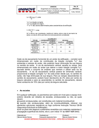 UNINOVE

Rev. B

Engenharia de Avaliações e Perícias
Manutenção Predial e Avaliação de Máquinas
e Equipamentos

16/07/2011
Folha 165/424

Cada via de escoamento horizontal de um andar da edificação – corredor será
dimensionada em razão da contribuição da lotação corrigida "Lc" dos
ambientes e setores do andar, não podendo haver diminuição de sua largura
no sentido da saída. A via de escoamento vertical, escada ou rampa, será
dimensionada em razão do andar que detiver a maior lotação corrigida "Lc",
apurada dentre o conjunto de andares que venham a utilizar esta via de
escoamento. A via de escoamento vertical poderá ter dimensão variável,
proporcional à lotação corrigida "Lc" de cada andar desde que, no sentido de
saída, não haja diminuição de sua largura. Para as rampas descendentes no
sentido do escoamento, poderá haver decréscimo de 2% (dois por cento) da
largura calculada e para as ascendentes no sentido do escoamento, deverá
haver acréscimo de 10% (dez por cento) da largura calculada.



As escadas

Em qualquer edificação, os pavimentos sem saída em nível para o espaço livre
exterior deverão ser dotados de escadas, enclausuradas ou não, as quais
devem:
a) quando enclausuradas, ser constituídas com material incombustível;
b) quando não enclausuradas, além da incombustibilidade, oferecer nos
elementos estruturais resistência ao fogo conforme Instrução Técnica CB-08
(Segurança Estrutural na Edificação);
c) ter os pisos dos degraus e patamares revestidos com materiais resistentes à
propagação superficial de chama, isto é, com índice “A” da ABNT NBR 9442;
Elaborado por:

Analisado por:

Professor :

Marcelo Gandra Falcone

Alessandra Aparecida Vieira

Marcelo Gandra Falcone

QUANDO IMPRESSO CONSIDERAR PIRATARIA - CÓPIA NÃO AUTORIZADA

 