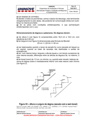 UNINOVE

Rev. B

Engenharia de Avaliações e Perícias
Manutenção Predial e Avaliação de Máquinas
e Equipamentos

16/07/2011
Folha 166/424

e) ser dotadas de corrimãos;
f) atender a todos os pavimentos, acima e abaixo da descarga, mas terminando
obrigatoriamente no piso desta, não podendo ter comunicação direta com outro
lanço na mesma prumada;
g) ter os pisos com condições antiderrapantes, e que permaneçam
antiderrapantes com o uso;

Dimensionamento de degraus e patamares. Os degraus devem:
a) ter altura h (ver figura 3) compreendida entre 16,0 cm e 18,0 cm, com
tolerância de 0,05 cm;
b) ter largura b (ver figura 3) dimensionada pela fórmula de Blondel:
63 cm <= (2h+b) >= 64 cm
c) ser balanceados quando o lanço da escada for curvo (escada em leque) ou
em espiral, quando se tratar de escadas não destinadas a saídas de
emergências;
d) ter, num mesmo lanço, larguras e alturas iguais e, em lanços sucessivos de
uma mesma escada, diferenças entre as alturas de degraus de, no máximo, 5
mm;
e) ter bocel (nariz) de 1,5 cm, no mínimo, ou, quando este inexistir, balanço da
quina do degrau sobre o imediatamente inferior com este mesmo valor mínimo
(ver figura 3).

Figura 59 –Escadas- IBAPE –SP, PUJADAS, F.Z.A.; GOMIDE, T.L.F.; FAGUNDES, J.C.P. e OUTROS, Inspeção Predial –
Check-Up Predial: Guia da Boa Prevenção. São Paulo: Leud, 2009.
Elaborado por:

Analisado por:

Professor :

Marcelo Gandra Falcone

Alessandra Aparecida Vieira

Marcelo Gandra Falcone

QUANDO IMPRESSO CONSIDERAR PIRATARIA - CÓPIA NÃO AUTORIZADA

 