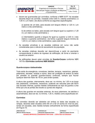 UNINOVE

Engenharia de Avaliações e Perícias
Manutenção Predial e Avaliação de Máquinas
e Equipamentos



Rev. B
16/07/2011
Folha 170/424

devem ser guarnecidas por corrimãos, conforme a NBR 9.077. As escadas
deverão dispor de corrimão, instalado entre 0,80 m ( oitenta centímetros ) e
1,00 m ( um metro ) de altura conforme as seguintes especificações:
a) apenas de um lado, para escada com largura inferior a 1,20 m ( um
metro e vinte centímetros);
b) de ambos os lados, para escada com largura igual ou superior a 1,20
m ( um metro e vinte centímetros );
c) intermediário quando a largura for igual ou superior a 2,40 m ( dois
metros e quarenta centímetros ) de forma a garantir largura mínima de
1,20 m ( um metro e vinte centímetros ) para cada lance;



As escadas privativas e as escadas coletivas em curva não serão
consideradas para o cálculo do escoamento da população.



As escadas coletivas deverão ser descontínuas a partir do pavimento
correspondente à soleira de ingresso da edificação, de forma a orientar o
usuário ao exterior.



As edificações devem estar providas de Guarda-Corpos conforme NBR
14718 e Corrimãos conforme NBR 9050/04:

Guarda-corpos e balaustradas
Toda saída de emergência, corredores, balcões, terraços, mezaninos, galerias,
patamares, escadas, rampas e outros, deve ser protegida de ambos os lados
por paredes ou guardas (guarda-corpos) continuas, sempre que houver
qualquer desnível maior de 19 cm, para evitar quedas.
A altura das guardas, internamente, deve ser, no mínimo, de 1,05 m ao longo
dos patamares, corredores, mezaninos, podendo ser reduzida para até 92cm
nas escadas internas, quando medida verticalmente do topo da guarda a uma
linha que una as pontas dos bocéis ou quinas dos degraus.
A altura das guardas em escadas externas, de seus patamares, de balcões e
assemelhados, deve ser de, no mínimo, 1,30 m, medido como especificado em
Corrimãos
Os corrimãos deverão ser adotados em ambos os lados das escadas ou
rampas, devendo estar situados entre 80 cm e 92 cm acima do nível do piso,
sendo em escadas, esta medida tomada verticalmente da forma especificada
em Figura 10:
Elaborado por:

Analisado por:

Professor :

Marcelo Gandra Falcone

Alessandra Aparecida Vieira

Marcelo Gandra Falcone

QUANDO IMPRESSO CONSIDERAR PIRATARIA - CÓPIA NÃO AUTORIZADA

 