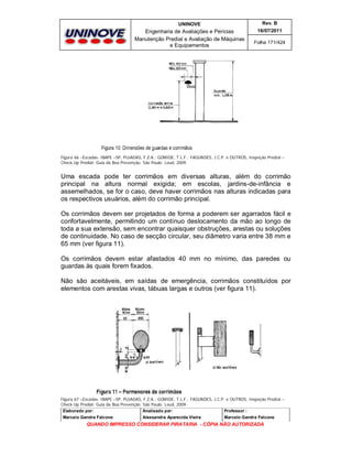 UNINOVE

Rev. B

Engenharia de Avaliações e Perícias
Manutenção Predial e Avaliação de Máquinas
e Equipamentos

16/07/2011
Folha 171/424

Figura 66 –Escadas- IBAPE –SP, PUJADAS, F.Z.A.; GOMIDE, T.L.F.; FAGUNDES, J.C.P. e OUTROS, Inspeção Predial –
Check-Up Predial: Guia da Boa Prevenção. São Paulo: Leud, 2009.

Uma escada pode ter corrimãos em diversas alturas, além do corrimão
principal na altura normal exigida; em escolas, jardins-de-infância e
assemelhados, se for o caso, deve haver corrimãos nas alturas indicadas para
os respectivos usuários, além do corrimão principal.
Os corrimãos devem ser projetados de forma a poderem ser agarrados fácil e
confortavelmente, permitindo um contínuo deslocamento da mão ao longo de
toda a sua extensão, sem encontrar quaisquer obstruções, arestas ou soluções
de continuidade. No caso de secção circular, seu diâmetro varia entre 38 mm e
65 mm (ver figura 11).
Os corrimãos devem estar afastados 40 mm no mínimo, das paredes ou
guardas às quais forem fixados.
Não são aceitáveis, em saídas de emergência, corrimãos constituídos por
elementos com arestas vivas, tábuas largas e outros (ver figura 11).

Figura 67 –Escadas- IBAPE –SP, PUJADAS, F.Z.A.; GOMIDE, T.L.F.; FAGUNDES, J.C.P. e OUTROS, Inspeção Predial –
Check-Up Predial: Guia da Boa Prevenção. São Paulo: Leud, 2009.
Elaborado por:
Analisado por:
Professor :
Marcelo Gandra Falcone

Alessandra Aparecida Vieira

Marcelo Gandra Falcone

QUANDO IMPRESSO CONSIDERAR PIRATARIA - CÓPIA NÃO AUTORIZADA

 