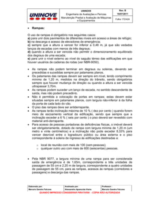 UNINOVE

Engenharia de Avaliações e Perícias
Manutenção Predial e Avaliação de Máquinas
e Equipamentos



Rev. B
16/07/2011
Folha 172/424

Rampas:

O uso de rampas é obrigatório nos seguintes casos:
a) para unir dois pavimentos de diferentes níveis em acesso a áreas de refúgio;
b) na descarga e acesso de elevadores de emergência;
c) sempre que a altura a vencer for inferior a 0,48 m, já que são vedados
lanços de escadas com menos de três degraus;
d) quando a altura a ser vencida não permitir o dimensionamento equilibrado
dos degraus de uma escada;
e) para unir o nível externo ao nível do saguão térreo das edificações em que
houver usuários de cadeiras de rodas (ver NBR-9050).











As rampas não podem terminar em degraus ou soleiras, devendo ser
precedidas e sucedidas sempre por patamares planos.
Os patamares das rampas devem ser sempre em nível, tendo comprimento
mínimo de 1,20 m, medidos na direção do trânsito, sendo obrigatórios
sempre que houver mudança de direção ou quando a altura a ser vencida
ultrapassar 3,70m.
As rampas podem suceder um lanço de escada, no sentido descendente de
saída, mas não podem precedê-lo.
Não é permitida a colocação de portas em rampas; estas devem estar
situadas sempre em patamares planos, com largura não-inferior à da folha
da porta de cada lado do vão.
O piso das rampas deve ser antiderrapante.
As rampas terão inclinação máxima de 10 % ( dez por cento ) quando forem
meio de escoamento vertical da edificação, sendo que sempre que a
inclinação exceder a 6 % ( seis por cento ) o piso deverá ser revestido com
material anti-derrapante.
Para acesso de pessoas portadoras de deficiências físicas, o imóvel deverá
ser obrigatoriamente, dotado de rampa com largura mínima de 1,20 m (um
metro e vinte centímetros) e a inclinação não pode exceder 8,33% para
vencer desnível entre o logradouro público ou área externa e o piso
correspondente à soleira de ingresso às edificações destinadas a:
o local de reunião com mais de 100 (cem pessoas);
o qualquer outro uso com mais de 600 (seiscentas) pessoas.



Pela NBR 9077, a largura mínima de uma rampa para ser considerada
saída de emergência é de 1,65m, correspondente a três unidades de
passagem de 55 cm e 2,20 m de largura, correspondente a quatro unidades
de passagem de 55 cm, para as rampas, acessos às rampas (corredores e
passagens) e descarga das rampas.

Elaborado por:

Analisado por:

Professor :

Marcelo Gandra Falcone

Alessandra Aparecida Vieira

Marcelo Gandra Falcone

QUANDO IMPRESSO CONSIDERAR PIRATARIA - CÓPIA NÃO AUTORIZADA

 