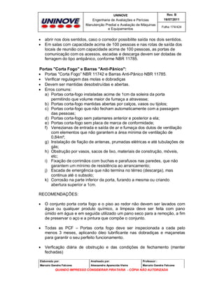 UNINOVE

Engenharia de Avaliações e Perícias
Manutenção Predial e Avaliação de Máquinas
e Equipamentos




Rev. B
16/07/2011
Folha 174/424

abrir nos dois sentidos, caso o corredor possibilite saída nos dois sentidos.
Em salas com capacidade acima de 100 pessoas e nas rotas de saída dos
locais de reunião com capacidade acima de 100 pessoas, as portas de
comunicação com os acessos, escadas e descarga devem ser dotadas de
ferragem do tipo antipânico, conforme NBR 11785.

Portas "Corta Fogo" e Barras "Anti-Pânico":
 Portas "Corta Fogo” NBR 11742 e Barras Anti-Pânico NBR 11785.
 Verificar regulagem das molas e dobradiças
 Devem ser mantidas desobstruídas e abertas.
 Erros comuns:
a) Portas corta-fogo instaladas acima de 1cm da soleira da porta
permitindo que volume maior de fumaça a atravesse;
b) Portas corta-fogo mantidas abertas por calços, vasos ou tijolos;
c) Portas corta-fogo que não fecham automaticamente com a passagem
das pessoas;
d) Portas corta-fogo sem patamares anterior e posterior a ela;
e) Portas corta-fogo sem placa de marca de conformidade;
f) Venezianas de entrada e saída de ar e fumaça dos dutos de ventilação
com elementos que não garantem a área mínima de ventilação de
0,84m²;
g) Instalação de fiação de antenas, prumadas elétricas e até tubulações de
gás;
h) Obstrução por vasos, sacos de lixo, materiais de construção, móveis,
etc;
i) Fixação de corrimãos com buchas e parafusos nas paredes, que não
garantem um mínimo de resistência ao arrancamento;
j) Escada de emergência que não termina no térreo (descarga), mas
continua até o subsolo;
k) Corrosão na parte inferior da porta, furando a mesma ou criando
abertura superior a 1cm.
RECOMENDAÇÕES:


O conjunto porta corta fogo e o piso ao redor não devem ser lavados com
água ou qualquer produto químico, a limpeza deve ser feita com pano
úmido em água e em seguida utilizado um pano seco para a remoção, a fim
de preservar o aço e a pintura que compõe o conjunto.



Todas as PCF – Portas corta fogo deve ser inspecionada a cada pelo
menos 3 meses, aplicando óleo lubrificante nas dobradiças e maçanetas
para garantir o seu perfeito funcionamento.



Verficação diária de obstrução e das condições de fechamento (manter
fechadas)

Elaborado por:

Analisado por:

Professor :

Marcelo Gandra Falcone

Alessandra Aparecida Vieira

Marcelo Gandra Falcone

QUANDO IMPRESSO CONSIDERAR PIRATARIA - CÓPIA NÃO AUTORIZADA

 
