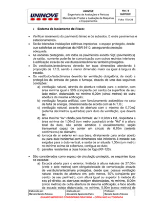 UNINOVE

Engenharia de Avaliações e Perícias
Manutenção Predial e Avaliação de Máquinas
e Equipamentos













Rev. B
16/07/2011
Folha 175/424

Sistema de Isolamento de Risco:

Verificar isolamento do pavimento térreo e do subsolos. E entre pavimentos e
estacionamentos.
Serão toleradas instalações elétricas impróprias o espaço protegido, desde
que satisfeitas as exigências da NBR 5410, assegurando proteção
adequada.
As escadas protegidas, em todos os pavimentos exceto no(s) pavimento(s)
de saída, somente poderão ter comunicação com outros recintos interiores
à edificação através de vestíbulos/antecâmaras também protegidos.
Os vestíbulos/antecâmaras deverão ter suas dimensões atendendo à
proporção de 1:1,5, sendo a menor dimensão maior ou igual à largura da
escada.
Os vestíbulos/antecâmaras deverão ter ventilação obrigatória, de modo a
protegê-los da entrada de gases e fumaça, através de uma das seguintes
condições:
a) ventilação natural, através de abertura voltada para o exterior, com
área mínima igual a 50% (cinqüenta por cento) da superfície de seu
lado maior, distanciada no mínimo 5,00m (cinco metros) de outra
abertura da mesma edificação;
b) ventilação forçada artificial, com funcionamento automático no caso
de falta de energia, dimensionada de acordo com as N.T.O.;
c) ventilação natural, através de abertura com o mínimo de 0,70m2
(setenta decímetros quadrados) para duto de ventilação, que deverá
ter:
d) área mínima "Av" obtida pela fórmula: Av = 0,03m x Hd, respeitada a
área mínima de 1,00m2 (um metro quadrado) onde "Hd" é a altura
total do duto, não sendo admitido o escalonamento; seção
transversal capaz de conter um círculo de 0,70m (setenta
centímetros) de diâmetro;
e) tomada de ar exterior em sua base, diretamente para andar aberto
ou para duto horizontal com dimensões não inferiores à metade das
exigidas para o duto vertical, e saída de ar situada 1,00m (um metro)
no mínimo acima da cobertura, contígua ao duto;
f) paredes resistentes a duas horas de fogo (RF-120).
São considerados como espaço de circulação protegido, os seguintes tipos
de escadas:
a) Escada aberta para o exterior, limitada à altura máxima de 27,00m
(vinte e sete metros) sem obrigatoriedade de comunicação através
de vestíbulo/antecâmara protegidos, desde que: possua ventilação
natural através de abertura em, pelo menos, 50% (cinqüenta por
cento) de seu perímetro, com altura igual ou superior à metade do
seu pé-direito; as aberturas estejam distanciadas, no mínimo, 5,00m
(cinco metros) de outra abertura da mesma edificação; a face aberta
da escada esteja distanciada, no mínimo, 5,00m (cinco metros) de

Elaborado por:

Analisado por:

Professor :

Marcelo Gandra Falcone

Alessandra Aparecida Vieira

Marcelo Gandra Falcone

QUANDO IMPRESSO CONSIDERAR PIRATARIA - CÓPIA NÃO AUTORIZADA

 