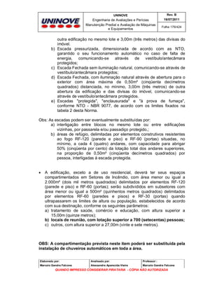 UNINOVE

Engenharia de Avaliações e Perícias
Manutenção Predial e Avaliação de Máquinas
e Equipamentos

b)

c)
d)

e)

Rev. B
16/07/2011
Folha 176/424

outra edificação no mesmo lote e 3,00m (três metros) das divisas do
imóvel.
Escada pressurizada, dimensionada de acordo com as NTO,
garantido o seu funcionamento automático no caso de falta de
energia, comunicando-se através
de vestíbulo/antecâmara
protegidos;
Escada Fechada sem iluminação natural, comunicando-se através de
vestíbulo/antecâmara protegidos;
Escada Fechada, com iluminação natural através de abertura para o
exterior com área máxima de 0,50m² (cinqüenta decímetros
quadrados) distanciada, no mínimo, 3,00m (três metros) de outra
abertura da edificação e das divisas do imóvel, comunicando-se
através de vestíbulo/antecâmara protegidos.
Escadas "protegida", "enclausurada" e "à prova de fumaça",
conforme NTO - NBR 9077, de acordo com os limites fixados na
tabela 2 desta Norma.

Obs: As escadas podem ser eventualmente substituídas por:
a) interligação entre blocos no mesmo lote ou entre edificações
vizinhas, por passarela e/ou passadiço protegido,;
b) áreas de refúgio, delimitadas por elementos construtivos resistentes
ao fogo RF-120 (parede e piso) e RF-90 (portas) situadas, no
mínimo, a cada 4 (quatro) andares, com capacidade para abrigar
50% (cinqüenta por cento) da lotação total dos andares superiores,
na proporção de 0,50m² (cinqüenta decímetros quadrados) por
pessoa, interligadas à escada protegida.



A edificação, exceto a de uso residencial, deverá ter seus espaços
compartimentados em Setores de Incêndio, com área menor ou igual a
2.000m² (dois mil metros quadrados) delimitados por elementos RF-120
(parede e piso) e RF-60 (portas); serão subdivididos em subsetores com
área menor ou igual a 500m² (quinhentos metros quadrados) delimitados
por elementos RF-60 (paredes e pisos) e RF-30 (portas) quando
ultrapassarem os limites de altura ou população, estabelecidos de acordo
com sua destinação, conforme os seguintes parâmetros:
a) tratamento de saúde, comércio e educação, com altura superior a
15,00m (quinze metros);
b) locais de reunião, com lotação superior a 700 (setecentas) pessoas;
c) outros, com altura superior a 27,00m (vinte e sete metros).

OBS: A compartimentação prevista neste item poderá ser substituída pela
instalação de chuveiros automáticos em toda a área.
Elaborado por:

Analisado por:

Professor :

Marcelo Gandra Falcone

Alessandra Aparecida Vieira

Marcelo Gandra Falcone

QUANDO IMPRESSO CONSIDERAR PIRATARIA - CÓPIA NÃO AUTORIZADA

 
