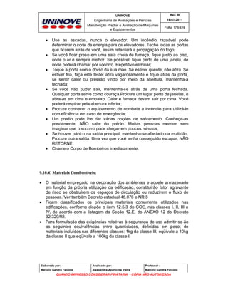 UNINOVE

Engenharia de Avaliações e Perícias
Manutenção Predial e Avaliação de Máquinas
e Equipamentos
















Rev. B
16/07/2011
Folha 178/424

Use as escadas, nunca o elevador. Um incêndio razoável pode
determinar o corte de energia para os elevadores. Feche todas as portas
que ficarem atrás de você, assim retardará a propagação do fogo;
Se você ficar preso em uma sala cheia de fumaça, fique junto ao piso,
onde o ar é sempre melhor. Se possível, fique perto de uma janela, de
onde poderá chamar por socorro. Repetitivo eliminar;
Toque a porta com o dorso da sua mão. Se estiver quente, não abra. Se
estiver fria, faça este teste: abra vagarosamente e fique atrás da porta,
se sentir calor ou pressão vindo por meio da abertura, mantenha-a
fechada;
Se você não puder sair, mantenha-se atrás de uma porta fechada.
Qualquer porta serve como couraça.Procure um lugar perto de janelas, e
abra-as em cima e embaixo. Calor e fumaça devem sair por cima. Você
poderá respirar pela abertura inferior;
Procure conhecer o equipamento de combate a incêndio para utilizá-lo
com eficiência em caso de emergência;
Um prédio pode lhe dar várias opções de salvamento. Conheça-as
previamente. NÃO salte do prédio. Muitas pessoas morrem sem
imaginar que o socorro pode chegar em poucos minutos;
Se houver pânico na saída principal, mantenha-se afastado da multidão.
Procure outra saída. Uma vez que você tenha conseguido escapar, NÃO
RETORNE;
Chame o Corpo de Bombeiros imediatamente.

9.10.4) Materiais Combustíveis:






O material empregado na decoração dos ambientes e aquele armazenado
em função da própria utilização da edificação, constituirão fator agravante
de risco se obstruírem os espaços de circulação ou reduzirem o fluxo de
pessoas. Ver também Decreto estadual 46.076 e NR 8
Ficam classificados os principais materiais comumente utilizados nas
edificações, conforme dispõe o item 12.5.3 do COE, nas classes I, II, III e
IV, de acordo com a listagem da Seção 12.E, do ANEXO 12 do Decreto
32.329/92.
Para formulação das exigências relativas à segurança de uso admitir-se-ão
as seguintes equivalências entre quantidades, definidas em peso, de
materiais incluídos nas diferentes classes: 1kg da classe III, eqüivale a 10kg
da classe II que eqüivale a 100kg da classe I.

Elaborado por:

Analisado por:

Professor :

Marcelo Gandra Falcone

Alessandra Aparecida Vieira

Marcelo Gandra Falcone

QUANDO IMPRESSO CONSIDERAR PIRATARIA - CÓPIA NÃO AUTORIZADA

 