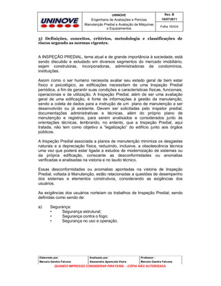 UNINOVE

Rev. B

Engenharia de Avaliações e Perícias
Manutenção Predial e Avaliação de Máquinas
e Equipamentos

16/07/2011
Folha 18/424

3) Definições, conceitos, critérios, metodologia e classificações de
riscos segundo as normas vigentes.

A INSPEÇÃO PREDIAL, tema atual e de grande importância à sociedade, está
sendo discutido e estudado em diversos segmentos do mercado imobiliário,
sejam construtoras, incorporadoras, administradoras de condomínios,
instituições.
Assim como o ser humano necessita avaliar seu estado geral de bem estar
físico e psicológico, as edificações necessitam de uma Inspeção Predial
periódica, a fim de garantir suas condições e características físicas, funcionais,
operacionais e de utilização. A Inspeção Predial, além de ser uma avaliação
geral de uma edificação, é fonte de informações à gestão da manutenção,
sendo a coleta de dados para a instrução de um plano de manutenção a ser
desenvolvido ou já existente. Devem ser solicitadas pelo inspetor predial,
documentações administrativas e técnicas, além do próprio plano de
manutenção e registros, para serem analisados e considerados junto às
orientações técnicas, lembrando, no entanto, que a Inspeção Predial, aqui
tratada, não tem como objetivo a “legalização” do edifício junto aos órgãos
públicos.
A Inspeção Predial associada a planos de manutenção minimiza os desgastes
naturais e a depreciação física, reduzindo, inclusive, a obsolescência técnica
uma vez que poderá estar ligada a estudos de modernização de sistemas ou
da própria edificação, consoante as desconformidades ou anomalias
verificadas e analisadas na vistoria e no laudo técnico.
Essas desconformidades ou anomalias apontadas na vistoria de Inspeção
Predial, voltada à Manutenção, estão relacionadas a questões de desempenho
dos sistemas e elementos construtivos, considerando as exigências dos
usuários.
As exigências dos usuários norteiam os trabalhos de Inspeção Predial, sendo
definidas como sendo de:
a)

Segurança:
•
Segurança estrutural;
•
Segurança contra o fogo;
•
Segurança no uso e operação.

Elaborado por:

Analisado por:

Professor :

Marcelo Gandra Falcone

Alessandra Aparecida Vieira

Marcelo Gandra Falcone

QUANDO IMPRESSO CONSIDERAR PIRATARIA - CÓPIA NÃO AUTORIZADA

 