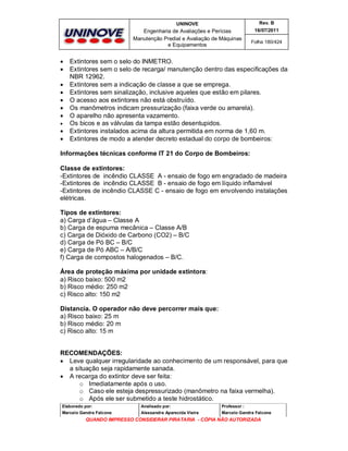 UNINOVE

Engenharia de Avaliações e Perícias
Manutenção Predial e Avaliação de Máquinas
e Equipamentos













Rev. B
16/07/2011
Folha 180/424

Extintores sem o selo do INMETRO.
Extintores sem o selo de recarga/ manutenção dentro das especificações da
NBR 12962.
Extintores sem a indicação de classe a que se emprega.
Extintores sem sinalização, inclusive aqueles que estão em pilares.
O acesso aos extintores não está obstruído.
Os manômetros indicam pressurização (faixa verde ou amarela).
O aparelho não apresenta vazamento.
Os bicos e as válvulas da tampa estão desentupidos.
Extintores instalados acima da altura permitida em norma de 1,60 m.
Extintores de modo a atender decreto estadual do corpo de bombeiros:

Informações técnicas conforme IT 21 do Corpo de Bombeiros:
Classe de extintores:
-Extintores de incêndio CLASSE A - ensaio de fogo em engradado de madeira
-Extintores de incêndio CLASSE B - ensaio de fogo em líquido inflamável
-Extintores de incêndio CLASSE C - ensaio de fogo em envolvendo instalações
elétricas.
Tipos de extintores:
a) Carga d’água – Classe A
b) Carga de espuma mecânica – Classe A/B
c) Carga de Dióxido de Carbono (CO2) – B/C
d) Carga de Pó BC – B/C
e) Carga de Pó ABC – A/B/C
f) Carga de compostos halogenados – B/C.
Área de proteção máxima por unidade extintora:
a) Risco baixo: 500 m2
b) Risco médio: 250 m2
c) Risco alto: 150 m2
Distancia. O operador não deve percorrer mais que:
a) Risco baixo: 25 m
b) Risco médio: 20 m
c) Risco alto: 15 m

RECOMENDAÇÕES:
 Leve qualquer irregularidade ao conhecimento de um responsável, para que
a situação seja rapidamente sanada.
 A recarga do extintor deve ser feita:
o Imediatamente após o uso.
o Caso ele esteja despressurizado (manômetro na faixa vermelha).
o Após ele ser submetido a teste hidrostático.
Elaborado por:

Analisado por:

Professor :

Marcelo Gandra Falcone

Alessandra Aparecida Vieira

Marcelo Gandra Falcone

QUANDO IMPRESSO CONSIDERAR PIRATARIA - CÓPIA NÃO AUTORIZADA

 
