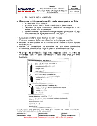 UNINOVE

Rev. B

Engenharia de Avaliações e Perícias
Manutenção Predial e Avaliação de Máquinas
e Equipamentos

16/07/2011
Folha 181/424

o Se o material estiver empedrado.


Mesmo que o extintor não tenha sido usado, a recarga deve ser feita:
o Após um ano – tipo espuma.
o Após três anos – tipo pó químico seco e água pressurizada.
o Extintores de água pressurizada devem ser recarregados a pelo
menos cada 5 anos ou utilização.
o Semestralmente – se houver diferença de peso que exceda 5%, tipo
pó químico seco e água pressurizada; 10%, tipo CO2.





Esvazie os extintores antes de enviá-los para recarga.
Programe a recarga de forma a não deixar os locais desprotegidos.
A época de recarga deve ser aproveitada para o treinamento das equipes
de emergência.
Devem ser recarregados os extintores em que forem constatados
vazamentos, diminuição de carga ou pressão e vencimento de carga.





O Corpo de Bombeiros exige uma inspeção anual de todos os
extintores, além de testes hidrostáticos a cada cinco anos, por firma
habilitada.

Figura 68 –Extintores - IBAPE –SP, PUJADAS, F.Z.A.; GOMIDE, T.L.F.; FAGUNDES, J.C.P. e OUTROS, Inspeção Predial –
Check-Up Predial: Guia da Boa Prevenção. São Paulo: Leud, 2009.
Elaborado por:

Analisado por:

Professor :

Marcelo Gandra Falcone

Alessandra Aparecida Vieira

Marcelo Gandra Falcone

QUANDO IMPRESSO CONSIDERAR PIRATARIA - CÓPIA NÃO AUTORIZADA

 