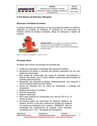 UNINOVE

Rev. B

Engenharia de Avaliações e Perícias
Manutenção Predial e Avaliação de Máquinas
e Equipamentos

16/07/2011
Folha 183/424

9.10.5) Sistema de Hidrantes e Mangotes:

Descrição e finalidade do sistema
O sistema hidráulico de hidrantes é um tipo de proteção instalado em edifícios,
destinado ao combate de incêndios. É composto de um reservatório de
incêndio, bomba de recalque, tubulação, abrigo de mangueira e registro de
recalque.

Figura 70 – Hidrantes e Mangotinhos – Cartilha do Contru.

Principais falhas
As falhas mais comuns encontradas em hidrantes são:












A falta de conservação e sinalização das bombas de incêndio;
Dispositivos de alarme e comando das bombas quebradas e/ou em mau
estado de conservação;
Mau estado de conservação das caixas de hidrantes, principalmente a
abertura das portas, pois é comum estarem emperradas pela oxidação ou
camada grossa de pintura;
Mangueiras dos hidrantes enroladas inadequadamente, sem esguicho e
chave de aperto (Falta de Chave Stortz);
Caixas de hidrantes sem os vidros de visualização e proteção das
mangueiras;
Mangueiras furadas ou cortadas;
Falta de mangueiras;
Registro emperrado.
Deve estar presente em construções com mais de 750 m² ou 12
metros de altura
Os abrigos podem ser construídos de materiais metálicos, de
madeira, de fibra, ou de vidro, podendo ser pintados em qualquer
cor, desde que sinalizados com a palavra “ HIDRANTE”, além da
sinalização dos equipamentos de proteção contra incêndios,
constantes na IT n. 20 – “Sinalização de Emergência”.

Elaborado por:

Analisado por:

Professor :

Marcelo Gandra Falcone

Alessandra Aparecida Vieira

Marcelo Gandra Falcone

QUANDO IMPRESSO CONSIDERAR PIRATARIA - CÓPIA NÃO AUTORIZADA

 