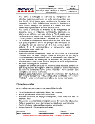 UNINOVE

Engenharia de Avaliações e Perícias
Manutenção Predial e Avaliação de Máquinas
e Equipamentos











Rev. B
16/07/2011
Folha 184/424

Fica isenta a instalação de hidrantes ou mangotinhos em
edículas, mezaninos, escritórios em andar superior, porão e subsolo de até 200 m2 desde que o caminhamento de apenas uma
mangueira de incêndio do hidrante ou mangotinho do pavimento
mais próximo assegura sua proteção e o acesso aos locais
citados não seja através de escadas enclausuradas.
Fica isenta a instalação de hidrante ou de mangotinhos em
zeladoria, casas de máquinas, barriletes,etc., localizadas nas
aberturas do edifícios, com área inferior a 70 m2, desde que o
caminhamento de apenas uma magueira de incêndio do hidrante
ou mangotinho do pavimento inferior assegure sua proteção.
Os hidrantes ou mangotinhos devem ser distribuídos de tal forma
que qualquer ponto da área a ser protegida seja alcançado por
um esguicho para os sistemas 1,2 e 5 e dois esguichos para o
sistema 3 e 4, considerando-se o comprimento da(s)
mangueira(s) e seu trajeto real.
Edificações adaptadas:
a) Os hidrantes ou mangotinhos devem ser distribuídos de tal forma que
qualquer ponto da párea protegida possa ser alcançado por jato d’água,
considerando-se o caminhamento de 45 m de mangueira para incêndio.
b) São toleradas as instalações de hidrantes em posições centrais,
afastadas até 10 m de portas, escadas, rampas e acessos aos pavimentos.
As portas dos abrigos dos hidrantes:
a) podem ser pintadas em outra cor, mesmo quando metálicas, combinando
com a arquitetura e decoração do ambiente, desde que as mesmas estejam
devidamente identificadas com o dístico “incêndio” – fundo vermelho com
inscrição na cor branca ou amarela;
b) podem possuir abertura no centro com área mínima de 0,04 m2, fechada
com material transparente (vidro, acrílico, etc.), identificado com o dístico
“incêndio” – fundo vermelho com inscrição na cor branca ou amarela.

Principais anomalias
As anomalias mais comuns encontradas em hidrantes são:








Divisórias instaladas impedindo o acesso aos hidrantes;
Portas que se abrem e obstruem os hidrantes;
Hidrantes instalados em espaços inadequados, como portas que não são
abertas a 180º.
Mangueiras acondicionadas em espiral, quando deveriam estar aduchadas;
Falta de esguicho ou chave de mangueiras nos abrigos para hidrantes;
Registro fechado na tubulação principal de alimentação;
Instalações em PVC internas às edificações;

Elaborado por:

Analisado por:

Professor :

Marcelo Gandra Falcone

Alessandra Aparecida Vieira

Marcelo Gandra Falcone

QUANDO IMPRESSO CONSIDERAR PIRATARIA - CÓPIA NÃO AUTORIZADA

 