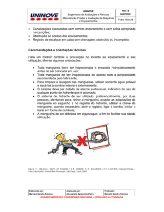 UNINOVE

Engenharia de Avaliações e Perícias
Manutenção Predial e Avaliação de Máquinas
e Equipamentos





Rev. B
16/07/2011
Folha 185/424

Canalizações executadas sem correto ancoramento e sem solda apropriada
nas junções;
Obstrução ao acesso dos equipamentos;
Registro de recalque em caixa sem drenagem, obstruído ou incompleto;

Recomendações e orientações técnicas
Para um melhor controle e prevenção no tocante ao equipamento e sua
utilização, têm-se algumas orientações:








Toda mangueira deve ser inspecionada e ensaiada hidrostaticamente
antes de ser colocada em uso;
Toda mangueira de ser inspecionada de acordo com a periodicidade
recomendada pelo fabricante;
Para limpeza e lavagem das mangueiras, utilizar somente água potável
e secá-las à sombra interna e externamente;
O sistema deve ser dotado de alarme audiovisual, indicativo do uso de
qualquer ponto de hidrante que é acionado;
O sistema de hidrante de ser utilizado, preferencialmente, por duas
pessoas, atentando para: retirar a mangueira, acoplar as adaptações da
mangueira no esguicho e no registro do hidrante, utilizar a chave de
mangueira, quando necessário, abrir o registro, ligar a bomba, iniciar o
teste em forma de combate;
A mangueira de ser dobrada em ziguezague, a fim de facilitar sua rápida
utilização.

Figura 71 – Hidrantes - IBAPE –SP, PUJADAS, F.Z.A.; GOMIDE, T.L.F.; FAGUNDES, J.C.P. e OUTROS, Inspeção Predial –
Check-Up Predial: Guia da Boa Prevenção. São Paulo: Leud, 2009.

Elaborado por:

Analisado por:

Professor :

Marcelo Gandra Falcone

Alessandra Aparecida Vieira

Marcelo Gandra Falcone

QUANDO IMPRESSO CONSIDERAR PIRATARIA - CÓPIA NÃO AUTORIZADA

 
