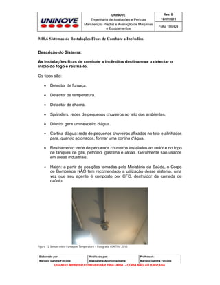 UNINOVE

Rev. B

Engenharia de Avaliações e Perícias
Manutenção Predial e Avaliação de Máquinas
e Equipamentos

16/07/2011
Folha 186/424

9.10.6 Sistemas de Instalações Fixas de Combate a Incêndios
Descrição do Sistema:
As instalações fixas de combate a incêndios destinam-se a detectar o
início do fogo e resfriá-lo.
Os tipos são:


Detector de fumaça.



Detector de temperatura.



Detector de chama.



Sprinklers: redes de pequenos chuveiros no teto dos ambientes.



Dilúvio: gera um nevoeiro d'água.



Cortina d'água: rede de pequenos chuveiros afixados no teto e alinhados
para, quando acionados, formar uma cortina d'água.



Resfriamento: rede de pequenos chuveiros instalados ao redor e no topo
de tanques de gás, petróleo, gasolina e álcool. Geralmente são usados
em áreas industriais.



Halon: a partir de posições tomadas pelo Ministério da Saúde, o Corpo
de Bombeiros NÃO tem recomendado a utilização desse sistema, uma
vez que seu agente é composto por CFC, destruidor da camada de
ozônio.

Figura 72 Sensor misto Fumaça e Temperatura – Fotografia CONTRU 2010.

Elaborado por:

Analisado por:

Professor :

Marcelo Gandra Falcone

Alessandra Aparecida Vieira

Marcelo Gandra Falcone

QUANDO IMPRESSO CONSIDERAR PIRATARIA - CÓPIA NÃO AUTORIZADA

 