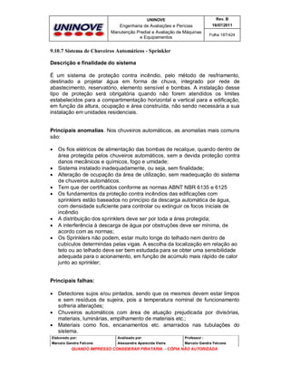 UNINOVE

Rev. B

Engenharia de Avaliações e Perícias
Manutenção Predial e Avaliação de Máquinas
e Equipamentos

16/07/2011
Folha 187/424

9.10.7 Sistema de Chuveiros Automáticos - Sprinkler
Descrição e finalidade do sistema
É um sistema de proteção contra incêndio, pelo método de resfriamento,
destinado a projetar água em forma de chuva, integrado por rede de
abastecimento, reservatório, elemento sensível e bombas. A instalação desse
tipo de proteção será obrigatória quando não forem atendidos os limites
estabelecidos para a compartimentação horizontal e vertical para a edificação,
em função da altura, ocupação e área construída, não sendo necessária a sua
instalação em unidades residenciais.
Principais anomalias. Nos chuveiros automáticos, as anomalias mais comuns
são:











Os fios elétricos de alimentação das bombas de recalque, quando dentro de
área protegida pelos chuveiros automáticos, sem a devida proteção contra
danos mecânicos e químicos, fogo e umidade;
Sistema instalado inadequadamente, ou seja, sem finalidade;
Alteração de ocupação da área de utilização, sem readequação do sistema
de chuveiros automáticos.
Tem que der certificados conforme as normas ABNT NBR 6135 e 6125
Os fundamentos da proteção contra incêndios das edificações com
sprinklers estão baseados no princípio da descarga automática de água,
com densidade suficiente para controlar ou extinguir os focos iniciais de
incêndio
A distribuição dos sprinklers deve ser por toda a área protegida;
A interferência à descarga de água por obstruções deve ser mínima, de
acordo com as normas;
Os Sprinklers não podem, estar muito longe do telhado nem dentro de
cubículos determindas pelas vigas. A escolha da localização em relação ao
teto ou ao telhado deve ser bem estudada para se obter uma sensibilidade
adequada para o acionamento, em função de acúmulo mais rápido de calor
junto ao sprinkler;

Principais falhas:





Detectores sujos e/ou pintados, sendo que os mesmos devem estar limpos
e sem resíduos de sujeira, pois a temperatura nominal de funcionamento
sofreria alterações;
Chuveiros automáticos com área de atuação prejudicada por divisórias,
materiais, luminárias, empilhamento de materiais etc.;
Materiais como fios, encanamentos etc. amarrados nas tubulações do
sistema.

Elaborado por:

Analisado por:

Professor :

Marcelo Gandra Falcone

Alessandra Aparecida Vieira

Marcelo Gandra Falcone

QUANDO IMPRESSO CONSIDERAR PIRATARIA - CÓPIA NÃO AUTORIZADA

 
