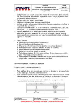 UNINOVE

Engenharia de Avaliações e Perícias
Manutenção Predial e Avaliação de Máquinas
e Equipamentos











Rev. B
16/07/2011
Folha 188/424

Os Sprinklers não podem apresentar marcar de ferramentas. Eles somente
ser instalados com ferramentas específicas para a função, evitando desta
forma danos ao equipamento;
Os Sprinklers não podem ser pintados
Não é permitido pendurar objetos nos sprinklers;
Verificar se são realizados periodicamente checagem visual para verificar a
integridade dos sprinklers ;
Verificar se foram testados os componentes do sistema (bombas, válvulas,
tubulações, ...) e a pressurização do sistema como um todo;
Verificar a existência na edificação, em local adequado, uma pequena
reserva de sprinklers para que, no momento em que a troca de uma ou
mais peças forem necessárias, não haja necessidade de realizar uma busca
urgente no mercado;
Erros Comuns:
a) Falta de chuveiros automáticos de reserva;
b) Gongo hidráulico não funcionando;
c) Chuveiros automáticos distantes do teto, sem coletor de calor;
d) Falta de drenos e conexões remotas de teste do sistema;
e) Falta de sinalização no registro de recalque;
f) Falta de conexão de ensaio da bomba;
g) Falta de canalização de retorno do recalque da bomba ao reservatório
para evitar o aquecimento (6mm);
h) Falta de pessoal treinado, embora uma equipe tenha sido declarada no
projeto sem saberem que tinham sido indicados;

Recomendações e orientações técnicas
Para um melhor controle e segurança:



Todo edifício deve ter um estoque mínimo de detectores sobressalentes
para a reposição imediata, caso necessário;
Todo o sistema de chuveiros automáticos deve ser inspecionado de acordo
com recomendações dos fabricantes ou utilização e/ou mudança de layout.

Elaborado por:

Analisado por:

Professor :

Marcelo Gandra Falcone

Alessandra Aparecida Vieira

Marcelo Gandra Falcone

QUANDO IMPRESSO CONSIDERAR PIRATARIA - CÓPIA NÃO AUTORIZADA

 