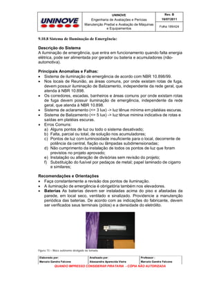 UNINOVE

Rev. B

Engenharia de Avaliações e Perícias
Manutenção Predial e Avaliação de Máquinas
e Equipamentos

16/07/2011
Folha 189/424

9.10.8 Sistema de Iluminação de Emergência:
Descrição do Sistema
A iluminação de emergência, que entra em funcionamento quando falta energia
elétrica, pode ser alimentada por gerador ou bateria e acumuladores (nãoautomotiva).
Principais Anomalias e Falhas:
 Sistema de iluminação de emergência de acordo com NBR 10.898/99.
 Nos locais de Reunião, as áreas comuns, por onde existam rotas de fuga,
devem possuir iluminação de Balizamento, independente da rede geral, que
atenda à NBR 10.898.
 Os corredores, escadas, banheiros e áreas comuns por onde existam rotas
de fuga devem possuir iluminação de emergência, independente da rede
geral, que atenda à NBR 10.898.
 Sistema de aclaramento (<= 3 lux) -> luz tênue mínima em platéias escuras.
 Sistema de Balizamento (<= 5 lux) -> luz tênue mimina indicativa de rotas e
saídas em platéias escuras.
 Erros Comuns:
a) Alguns pontos de luz ou todo o sistema desativado;
b) Falta, parcial ou total, de solução nos acumuladores;
c) Pontos de luz com luminosidade insuficiente para o local, decorrente de
potência da central, fiação ou lâmpadas subdimensionadas;
d) Não cumprimento da instalação de todos os pontos de luz que foram
previstos no projeto aprovado;
e) Instalação ou alteração de divisórias sem revisão do projeto;
f) Substituição do fusível por pedaços de metal; papel laminado de cigarro
e similares;
Recomendaçôes e Orientaçôes
 Faça constantemente a revisão dos pontos de iluminação.
 A iluminação de emergência é obrigatória também nos elevadores.
 Baterias As baterias devem ser instaladas acima do piso e afastadas da
parede, em local seco, ventilado e sinalizado. Providencie a manutenção
periódica das baterias. De acordo com as indicações do fabricante, devem
ser verificados seus terminais (pólos) e a densidade do eletrólito.

Figura 73 – Bloco autônomo desligado da tomada.
Elaborado por:

Analisado por:

Professor :

Marcelo Gandra Falcone

Alessandra Aparecida Vieira

Marcelo Gandra Falcone

QUANDO IMPRESSO CONSIDERAR PIRATARIA - CÓPIA NÃO AUTORIZADA

 